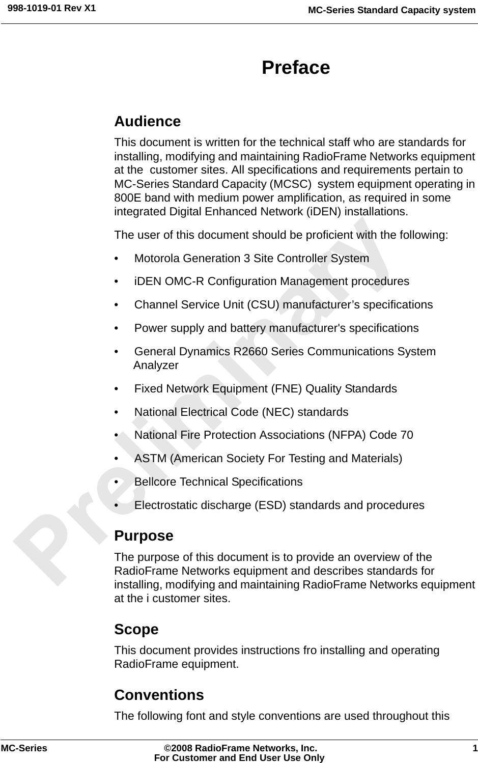 MC-Series Standard Capacity system998-1019-01 Rev X1MC-Series ©2008 RadioFrame Networks, Inc. 1For Customer and End User Use OnlyPrefaceAudienceThis document is written for the technical staff who are standards for installing, modifying and maintaining RadioFrame Networks equipment at the  customer sites. All specifications and requirements pertain to MC-Series Standard Capacity (MCSC)  system equipment operating in 800E band with medium power amplification, as required in some integrated Digital Enhanced Network (iDEN) installations.The user of this document should be proficient with the following:• Motorola Generation 3 Site Controller System• iDEN OMC-R Configuration Management procedures• Channel Service Unit (CSU) manufacturer’s specifications• Power supply and battery manufacturer&apos;s specifications• General Dynamics R2660 Series Communications System Analyzer• Fixed Network Equipment (FNE) Quality Standards• National Electrical Code (NEC) standards• National Fire Protection Associations (NFPA) Code 70• ASTM (American Society For Testing and Materials)• Bellcore Technical Specifications• Electrostatic discharge (ESD) standards and proceduresPurposeThe purpose of this document is to provide an overview of the RadioFrame Networks equipment and describes standards for installing, modifying and maintaining RadioFrame Networks equipment at the i customer sites.ScopeThis document provides instructions fro installing and operating RadioFrame equipment. ConventionsThe following font and style conventions are used throughout this 