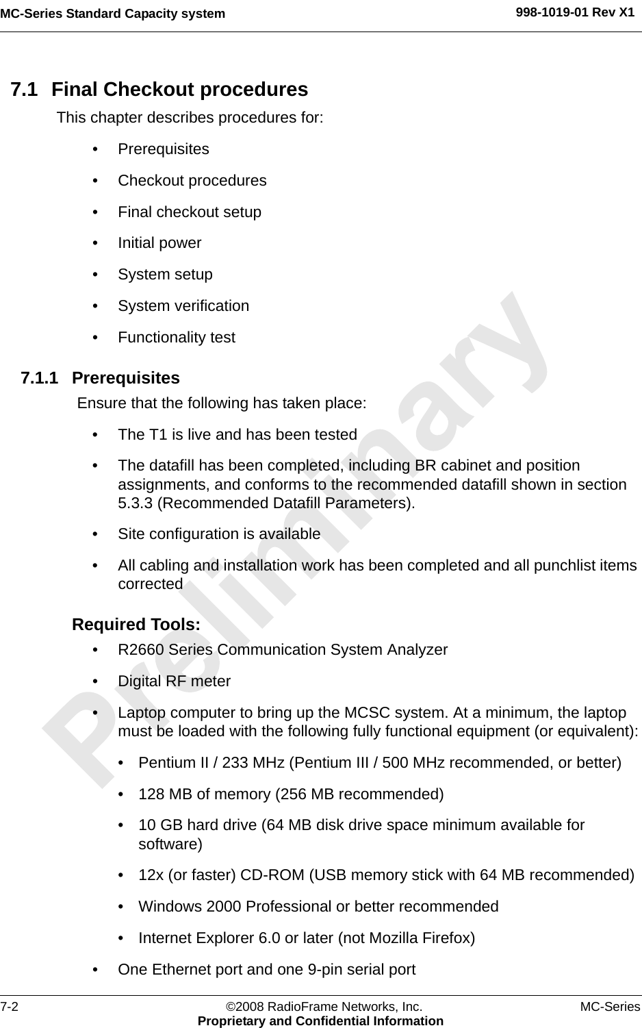 MC-Series Standard Capacity system 998-1019-01 Rev X17-2 ©2008 RadioFrame Networks, Inc. MC-SeriesProprietary and Confidential Information7.1 Final Checkout proceduresThis chapter describes procedures for:• Prerequisites• Checkout procedures• Final checkout setup• Initial power• System setup• System verification• Functionality test7.1.1 PrerequisitesEnsure that the following has taken place:• The T1 is live and has been tested• The datafill has been completed, including BR cabinet and position assignments, and conforms to the recommended datafill shown in section 5.3.3 (Recommended Datafill Parameters).• Site configuration is available• All cabling and installation work has been completed and all punchlist items correctedRequired Tools:• R2660 Series Communication System Analyzer• Digital RF meter• Laptop computer to bring up the MCSC system. At a minimum, the laptop must be loaded with the following fully functional equipment (or equivalent):• Pentium II / 233 MHz (Pentium III / 500 MHz recommended, or better)• 128 MB of memory (256 MB recommended)• 10 GB hard drive (64 MB disk drive space minimum available for software)• 12x (or faster) CD-ROM (USB memory stick with 64 MB recommended)• Windows 2000 Professional or better recommended• Internet Explorer 6.0 or later (not Mozilla Firefox)• One Ethernet port and one 9-pin serial port