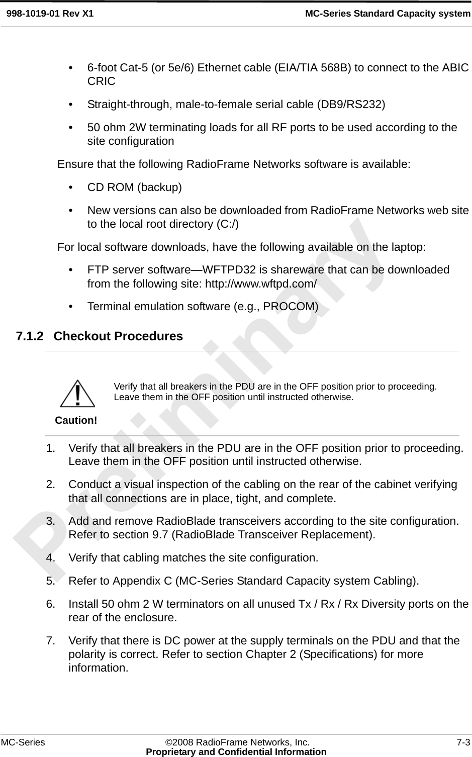 MC-Series ©2008 RadioFrame Networks, Inc. 7-3Proprietary and Confidential InformationMC-Series Standard Capacity system998-1019-01 Rev X1• 6-foot Cat-5 (or 5e/6) Ethernet cable (EIA/TIA 568B) to connect to the ABIC CRIC• Straight-through, male-to-female serial cable (DB9/RS232)• 50 ohm 2W terminating loads for all RF ports to be used according to the site configurationEnsure that the following RadioFrame Networks software is available:• CD ROM (backup) • New versions can also be downloaded from RadioFrame Networks web site to the local root directory (C:/)For local software downloads, have the following available on the laptop:• FTP server software—WFTPD32 is shareware that can be downloaded from the following site: http://www.wftpd.com/• Terminal emulation software (e.g., PROCOM)7.1.2 Checkout Procedures 1. Verify that all breakers in the PDU are in the OFF position prior to proceeding. Leave them in the OFF position until instructed otherwise.2. Conduct a visual inspection of the cabling on the rear of the cabinet verifying that all connections are in place, tight, and complete.3. Add and remove RadioBlade transceivers according to the site configuration. Refer to section 9.7 (RadioBlade Transceiver Replacement).4. Verify that cabling matches the site configuration.5. Refer to Appendix C (MC-Series Standard Capacity system Cabling). 6. Install 50 ohm 2 W terminators on all unused Tx / Rx / Rx Diversity ports on the rear of the enclosure.7. Verify that there is DC power at the supply terminals on the PDU and that the polarity is correct. Refer to section Chapter 2 (Specifications) for more information.Caution!Verify that all breakers in the PDU are in the OFF position prior to proceeding. Leave them in the OFF position until instructed otherwise. 