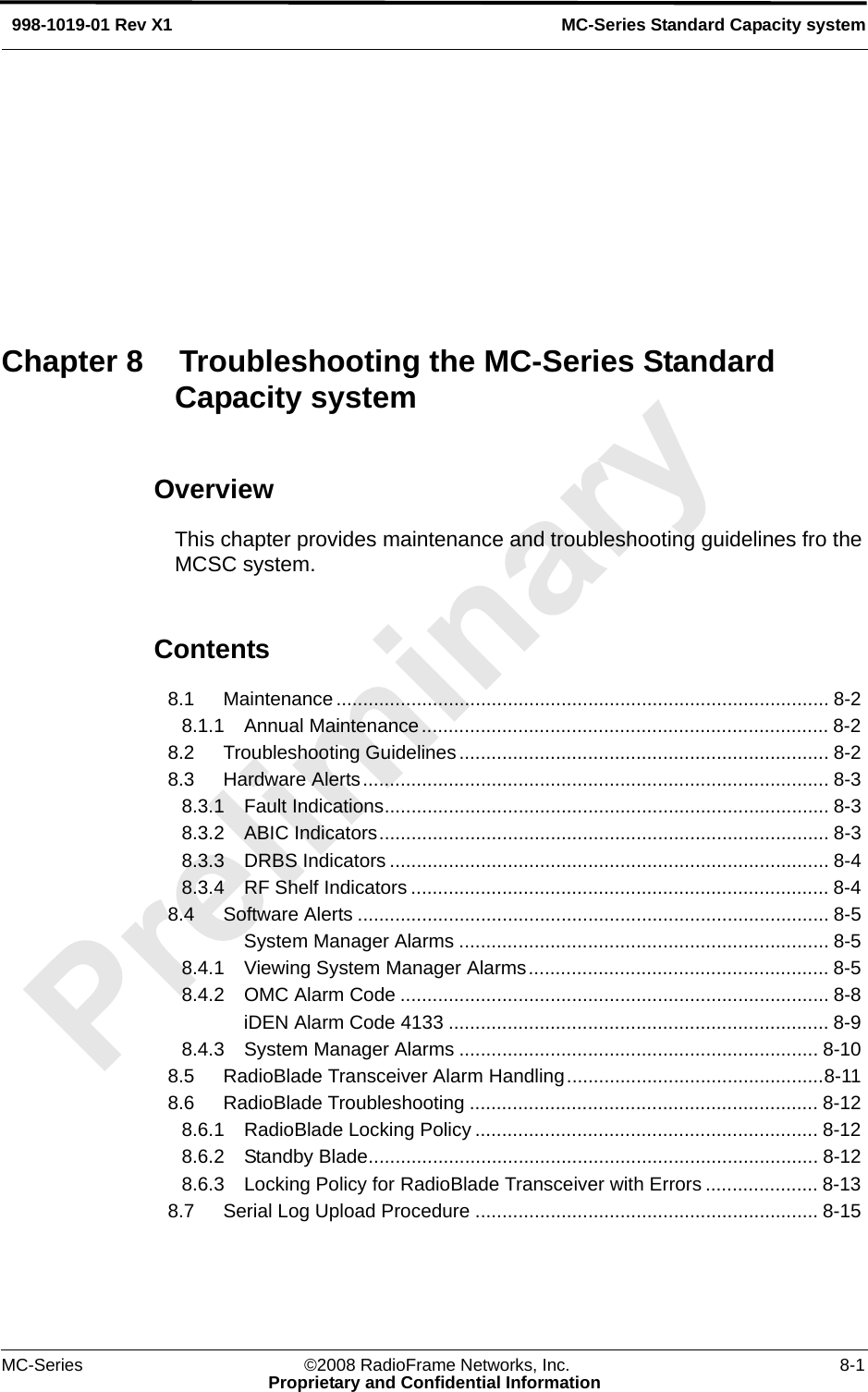 MC-Series ©2008 RadioFrame Networks, Inc. 8-1Proprietary and Confidential InformationMC-Series Standard Capacity system998-1019-01 Rev X1OverviewThis chapter provides maintenance and troubleshooting guidelines fro the MCSC system.Contents8.1 Maintenance............................................................................................ 8-2 8.1.1 Annual Maintenance............................................................................ 8-2 8.2 Troubleshooting Guidelines..................................................................... 8-2 8.3 Hardware Alerts....................................................................................... 8-3 8.3.1 Fault Indications................................................................................... 8-3 8.3.2 ABIC Indicators.................................................................................... 8-3 8.3.3 DRBS Indicators .................................................................................. 8-4 8.3.4 RF Shelf Indicators .............................................................................. 8-4 8.4 Software Alerts ........................................................................................ 8-5 System Manager Alarms ..................................................................... 8-5 8.4.1 Viewing System Manager Alarms........................................................ 8-5 8.4.2 OMC Alarm Code ................................................................................ 8-8 iDEN Alarm Code 4133 ....................................................................... 8-9 8.4.3 System Manager Alarms ................................................................... 8-10 8.5 RadioBlade Transceiver Alarm Handling................................................8-11 8.6 RadioBlade Troubleshooting ................................................................. 8-12 8.6.1 RadioBlade Locking Policy ................................................................ 8-12 8.6.2 Standby Blade.................................................................................... 8-12 8.6.3 Locking Policy for RadioBlade Transceiver with Errors ..................... 8-13 8.7 Serial Log Upload Procedure ................................................................ 8-15 Chapter 8 Troubleshooting the MC-Series Standard Capacity system