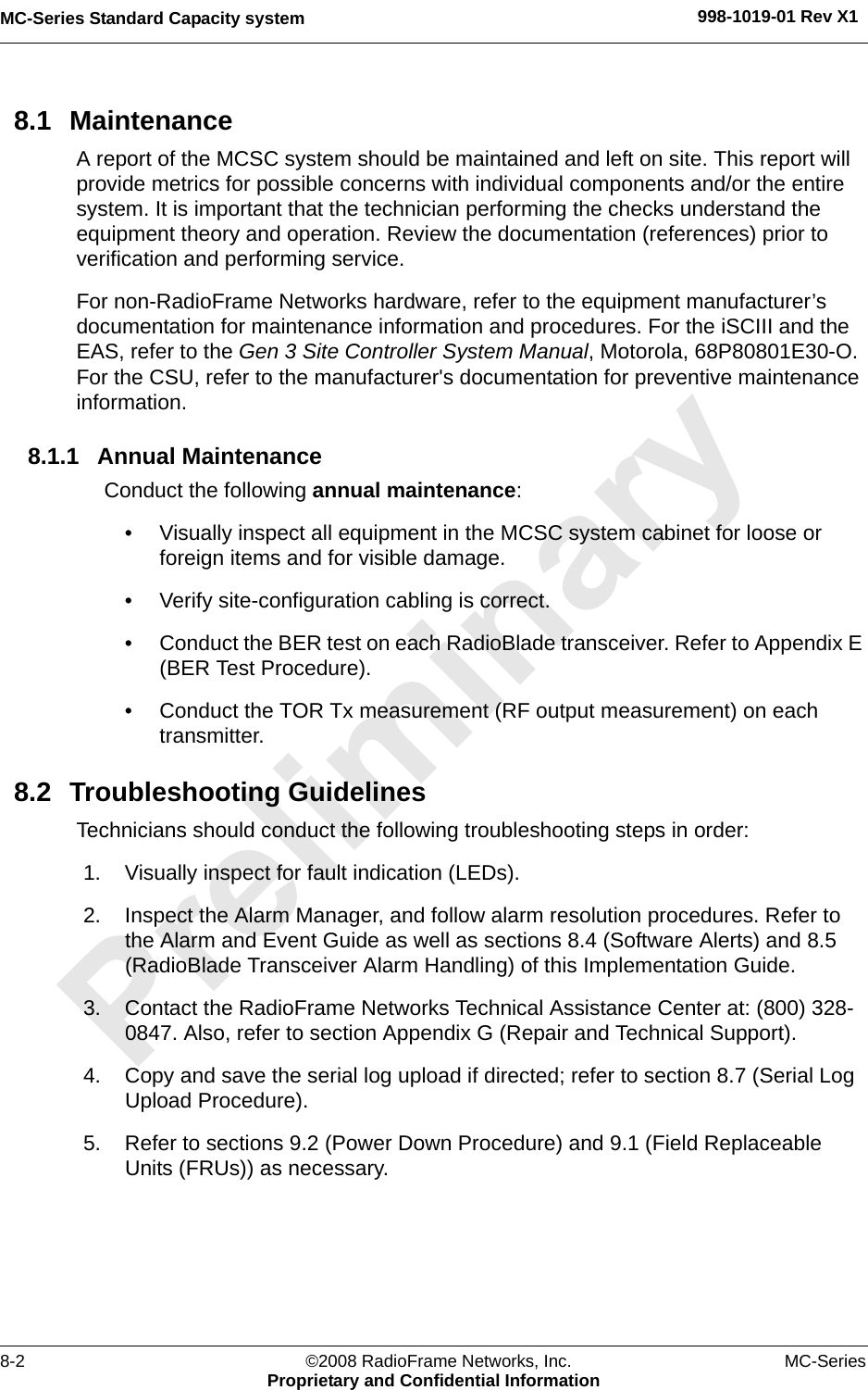 MC-Series Standard Capacity system 998-1019-01 Rev X18-2 ©2008 RadioFrame Networks, Inc. MC-SeriesProprietary and Confidential Information8.1 MaintenanceA report of the MCSC system should be maintained and left on site. This report will provide metrics for possible concerns with individual components and/or the entire system. It is important that the technician performing the checks understand the equipment theory and operation. Review the documentation (references) prior to verification and performing service.For non-RadioFrame Networks hardware, refer to the equipment manufacturer’s documentation for maintenance information and procedures. For the iSCIII and the EAS, refer to the Gen 3 Site Controller System Manual, Motorola, 68P80801E30-O. For the CSU, refer to the manufacturer&apos;s documentation for preventive maintenance information.8.1.1 Annual MaintenanceConduct the following annual maintenance:• Visually inspect all equipment in the MCSC system cabinet for loose or foreign items and for visible damage. • Verify site-configuration cabling is correct. • Conduct the BER test on each RadioBlade transceiver. Refer to Appendix E (BER Test Procedure).• Conduct the TOR Tx measurement (RF output measurement) on each transmitter. 8.2 Troubleshooting GuidelinesTechnicians should conduct the following troubleshooting steps in order:1. Visually inspect for fault indication (LEDs). 2. Inspect the Alarm Manager, and follow alarm resolution procedures. Refer to the Alarm and Event Guide as well as sections 8.4 (Software Alerts) and 8.5 (RadioBlade Transceiver Alarm Handling) of this Implementation Guide.3. Contact the RadioFrame Networks Technical Assistance Center at: (800) 328-0847. Also, refer to section Appendix G (Repair and Technical Support).4. Copy and save the serial log upload if directed; refer to section 8.7 (Serial Log Upload Procedure).5. Refer to sections 9.2 (Power Down Procedure) and 9.1 (Field Replaceable Units (FRUs)) as necessary.