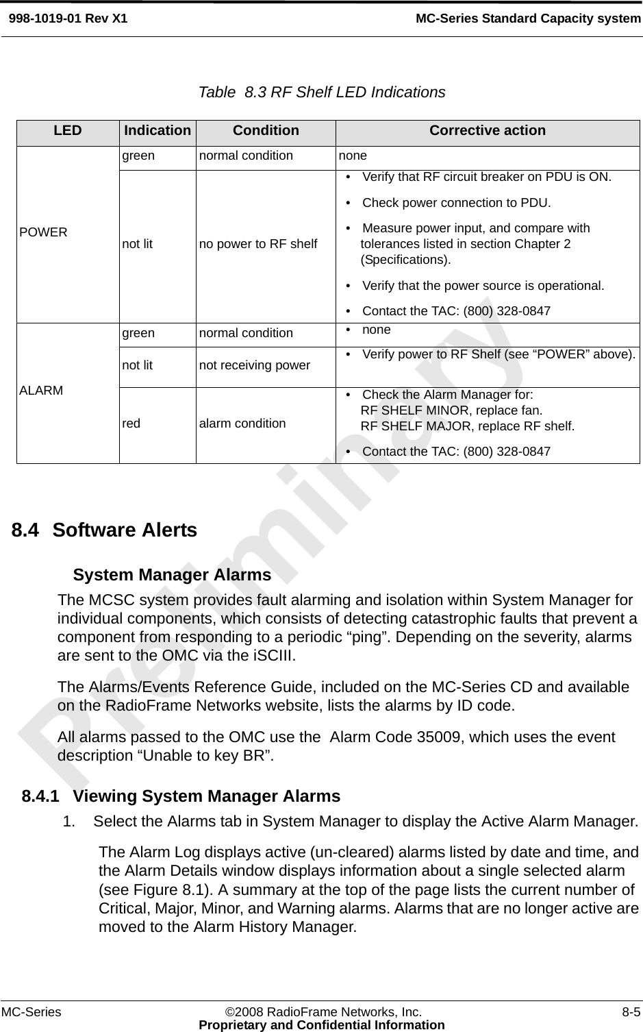 MC-Series ©2008 RadioFrame Networks, Inc. 8-5Proprietary and Confidential InformationMC-Series Standard Capacity system998-1019-01 Rev X1Table  8.3 RF Shelf LED Indications 8.4 Software AlertsSystem Manager AlarmsThe MCSC system provides fault alarming and isolation within System Manager for individual components, which consists of detecting catastrophic faults that prevent a component from responding to a periodic “ping”. Depending on the severity, alarms are sent to the OMC via the iSCIII. The Alarms/Events Reference Guide, included on the MC-Series CD and available on the RadioFrame Networks website, lists the alarms by ID code.All alarms passed to the OMC use the  Alarm Code 35009, which uses the event description “Unable to key BR”. 8.4.1 Viewing System Manager Alarms1. Select the Alarms tab in System Manager to display the Active Alarm Manager. The Alarm Log displays active (un-cleared) alarms listed by date and time, and the Alarm Details window displays information about a single selected alarm (see Figure 8.1). A summary at the top of the page lists the current number of Critical, Major, Minor, and Warning alarms. Alarms that are no longer active are moved to the Alarm History Manager. LED Indication Condition Corrective actionPOWERgreen normal condition nonenot lit no power to RF shelf• Verify that RF circuit breaker on PDU is ON.• Check power connection to PDU.• Measure power input, and compare with tolerances listed in section Chapter 2 (Specifications).• Verify that the power source is operational.• Contact the TAC: (800) 328-0847ALARMgreen normal condition •nonenot lit not receiving power • Verify power to RF Shelf (see “POWER” above).red alarm condition• Check the Alarm Manager for:RF SHELF MINOR, replace fan.RF SHELF MAJOR, replace RF shelf.• Contact the TAC: (800) 328-0847
