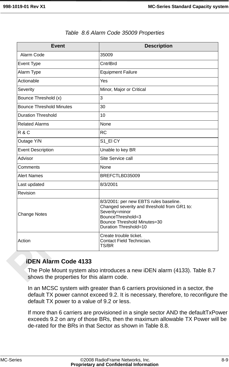 MC-Series ©2008 RadioFrame Networks, Inc. 8-9Proprietary and Confidential InformationMC-Series Standard Capacity system998-1019-01 Rev X1Table  8.6 Alarm Code 35009 Properties iDEN Alarm Code 4133The Pole Mount system also introduces a new iDEN alarm (4133). Table 8.7 shows the properties for this alarm code.In an MCSC system with greater than 6 carriers provisioned in a sector, the default TX power cannot exceed 9.2. It is necessary, therefore, to reconfigure the default TX power to a value of 9.2 or less.If more than 6 carriers are provisioned in a single sector AND the defaultTxPower exceeds 9.2 on any of those BRs, then the maximum allowable TX Power will be de-rated for the BRs in that Sector as shown in Table 8.8.Event Description  Alarm Code 35009Event Type CntrlBrdAlarm Type Equipment FailureActionable YesSeverity Minor, Major or CriticalBounce Threshold (x) 3Bounce Threshold Minutes 30Duration Threshold 10Related Alarms NoneR &amp; C RCOutage Y/N S1_El CYEvent Description Unable to key BRAdvisor Site Service callComments NoneAlert Names BREFCTLBD35009Last updated 8/3/2001RevisionChange Notes8/3/2001: per new EBTS rules baseline. Changed severity and threshold from GR1 to:Severity=minorBounceThreshold=3Bounce Threshold Minutes=30Duration Threshold=10Action Create trouble ticket.Contact Field Technician.TS/BR