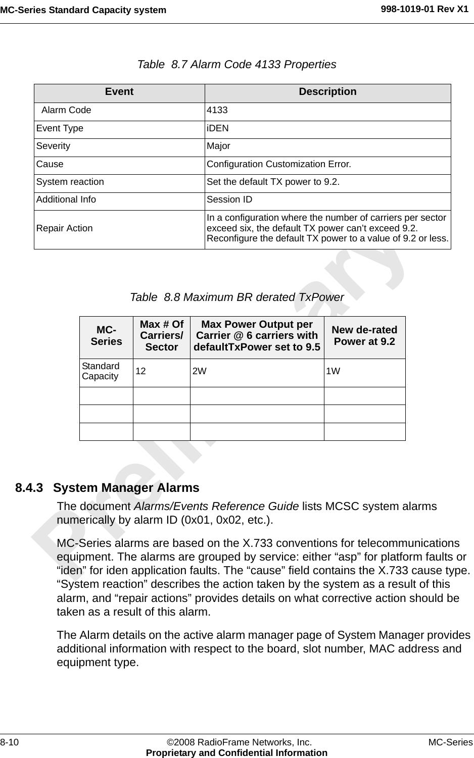 MC-Series Standard Capacity system 998-1019-01 Rev X18-10 ©2008 RadioFrame Networks, Inc. MC-SeriesProprietary and Confidential InformationTable  8.7 Alarm Code 4133 PropertiesTable  8.8 Maximum BR derated TxPower 8.4.3 System Manager AlarmsThe document Alarms/Events Reference Guide lists MCSC system alarms numerically by alarm ID (0x01, 0x02, etc.). MC-Series alarms are based on the X.733 conventions for telecommunications equipment. The alarms are grouped by service: either “asp” for platform faults or “iden” for iden application faults. The “cause” field contains the X.733 cause type. “System reaction” describes the action taken by the system as a result of this alarm, and “repair actions” provides details on what corrective action should be taken as a result of this alarm.The Alarm details on the active alarm manager page of System Manager provides additional information with respect to the board, slot number, MAC address and equipment type.Event Description  Alarm Code 4133Event Type iDENSeverity MajorCause Configuration Customization Error.System reaction Set the default TX power to 9.2.Additional Info Session IDRepair Action In a configuration where the number of carriers per sector exceed six, the default TX power can’t exceed 9.2. Reconfigure the default TX power to a value of 9.2 or less.MC-SeriesMax # Of Carriers/SectorMax Power Output per Carrier @ 6 carriers with defaultTxPower set to 9.5New de-rated Power at 9.2Standard Capacity  12 2W 1W