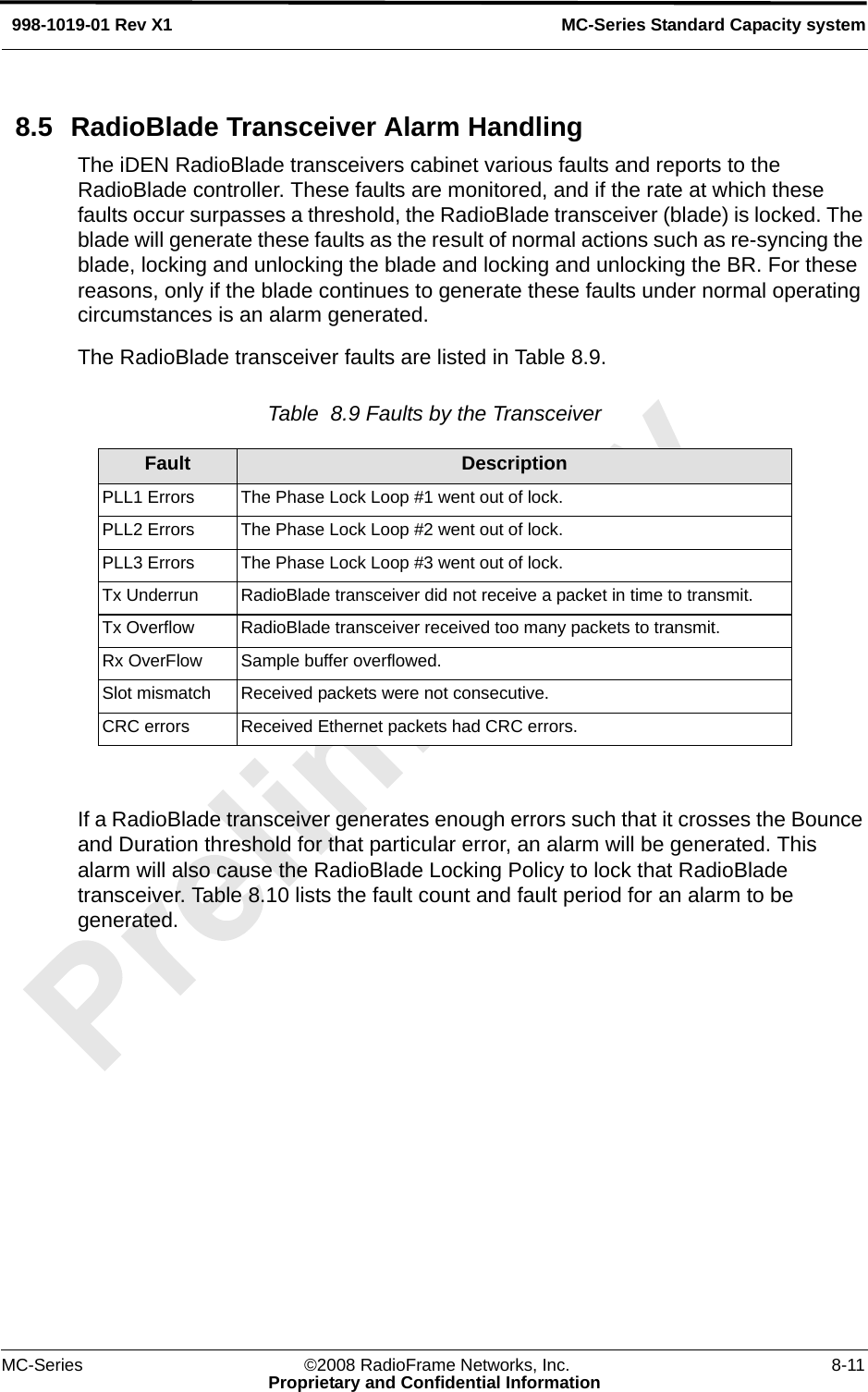 MC-Series ©2008 RadioFrame Networks, Inc. 8-11Proprietary and Confidential InformationMC-Series Standard Capacity system998-1019-01 Rev X18.5 RadioBlade Transceiver Alarm HandlingThe iDEN RadioBlade transceivers cabinet various faults and reports to the RadioBlade controller. These faults are monitored, and if the rate at which these faults occur surpasses a threshold, the RadioBlade transceiver (blade) is locked. The blade will generate these faults as the result of normal actions such as re-syncing the blade, locking and unlocking the blade and locking and unlocking the BR. For these reasons, only if the blade continues to generate these faults under normal operating circumstances is an alarm generated.The RadioBlade transceiver faults are listed in Table 8.9.Table  8.9 Faults by the Transceiver If a RadioBlade transceiver generates enough errors such that it crosses the Bounce and Duration threshold for that particular error, an alarm will be generated. This alarm will also cause the RadioBlade Locking Policy to lock that RadioBlade transceiver. Table 8.10 lists the fault count and fault period for an alarm to be generated.Fault DescriptionPLL1 Errors  The Phase Lock Loop #1 went out of lock.PLL2 Errors  The Phase Lock Loop #2 went out of lock.PLL3 Errors  The Phase Lock Loop #3 went out of lock.Tx Underrun  RadioBlade transceiver did not receive a packet in time to transmit.Tx Overflow  RadioBlade transceiver received too many packets to transmit.Rx OverFlow  Sample buffer overflowed.Slot mismatch  Received packets were not consecutive.CRC errors  Received Ethernet packets had CRC errors.