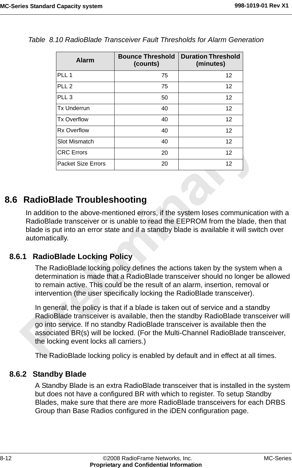 MC-Series Standard Capacity system 998-1019-01 Rev X18-12 ©2008 RadioFrame Networks, Inc. MC-SeriesProprietary and Confidential InformationTable  8.10 RadioBlade Transceiver Fault Thresholds for Alarm Generation 8.6 RadioBlade TroubleshootingIn addition to the above-mentioned errors, if the system loses communication with a RadioBlade transceiver or is unable to read the EEPROM from the blade, then that blade is put into an error state and if a standby blade is available it will switch over automatically.8.6.1 RadioBlade Locking PolicyThe RadioBlade locking policy defines the actions taken by the system when a determination is made that a RadioBlade transceiver should no longer be allowed to remain active. This could be the result of an alarm, insertion, removal or intervention (the user specifically locking the RadioBlade transceiver).In general, the policy is that if a blade is taken out of service and a standby RadioBlade transceiver is available, then the standby RadioBlade transceiver will go into service. If no standby RadioBlade transceiver is available then the associated BR(s) will be locked. (For the Multi-Channel RadioBlade transceiver, the locking event locks all carriers.)The RadioBlade locking policy is enabled by default and in effect at all times. 8.6.2 Standby BladeA Standby Blade is an extra RadioBlade transceiver that is installed in the system but does not have a configured BR with which to register. To setup Standby Blades, make sure that there are more RadioBlade transceivers for each DRBS Group than Base Radios configured in the iDEN configuration page.Alarm Bounce Threshold (counts) Duration Threshold (minutes)PLL 1 75 12PLL 2 75 12PLL 3 50 12Tx Underrun 40 12Tx Overflow 40 12Rx Overflow 40 12Slot Mismatch 40 12CRC Errors 20 12Packet Size Errors 20 12