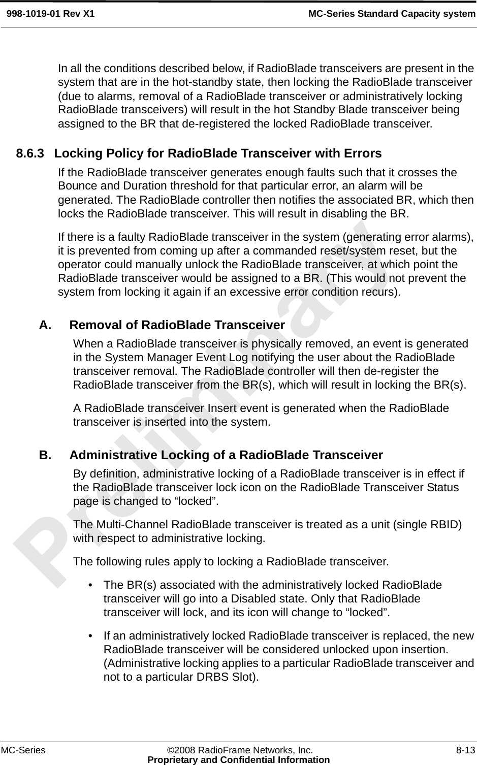 MC-Series ©2008 RadioFrame Networks, Inc. 8-13Proprietary and Confidential InformationMC-Series Standard Capacity system998-1019-01 Rev X1In all the conditions described below, if RadioBlade transceivers are present in the system that are in the hot-standby state, then locking the RadioBlade transceiver (due to alarms, removal of a RadioBlade transceiver or administratively locking RadioBlade transceivers) will result in the hot Standby Blade transceiver being assigned to the BR that de-registered the locked RadioBlade transceiver.8.6.3 Locking Policy for RadioBlade Transceiver with ErrorsIf the RadioBlade transceiver generates enough faults such that it crosses the Bounce and Duration threshold for that particular error, an alarm will be generated. The RadioBlade controller then notifies the associated BR, which then locks the RadioBlade transceiver. This will result in disabling the BR.If there is a faulty RadioBlade transceiver in the system (generating error alarms), it is prevented from coming up after a commanded reset/system reset, but the operator could manually unlock the RadioBlade transceiver, at which point the RadioBlade transceiver would be assigned to a BR. (This would not prevent the system from locking it again if an excessive error condition recurs).A. Removal of RadioBlade TransceiverWhen a RadioBlade transceiver is physically removed, an event is generated in the System Manager Event Log notifying the user about the RadioBlade transceiver removal. The RadioBlade controller will then de-register the RadioBlade transceiver from the BR(s), which will result in locking the BR(s). A RadioBlade transceiver Insert event is generated when the RadioBlade transceiver is inserted into the system.B. Administrative Locking of a RadioBlade TransceiverBy definition, administrative locking of a RadioBlade transceiver is in effect if the RadioBlade transceiver lock icon on the RadioBlade Transceiver Status page is changed to “locked”. The Multi-Channel RadioBlade transceiver is treated as a unit (single RBID) with respect to administrative locking. The following rules apply to locking a RadioBlade transceiver. • The BR(s) associated with the administratively locked RadioBlade transceiver will go into a Disabled state. Only that RadioBlade transceiver will lock, and its icon will change to “locked”.• If an administratively locked RadioBlade transceiver is replaced, the new RadioBlade transceiver will be considered unlocked upon insertion. (Administrative locking applies to a particular RadioBlade transceiver and not to a particular DRBS Slot).