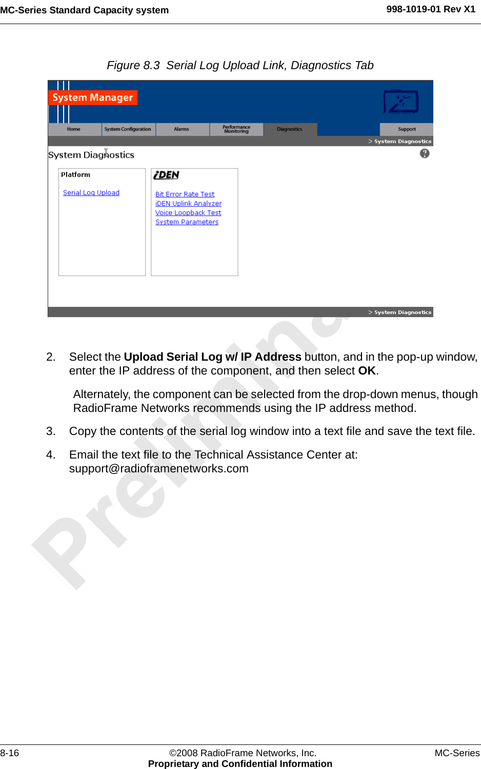 MC-Series Standard Capacity system 998-1019-01 Rev X18-16 ©2008 RadioFrame Networks, Inc. MC-SeriesProprietary and Confidential InformationFigure 8.3  Serial Log Upload Link, Diagnostics Tab 2. Select the Upload Serial Log w/ IP Address button, and in the pop-up window, enter the IP address of the component, and then select OK. Alternately, the component can be selected from the drop-down menus, though RadioFrame Networks recommends using the IP address method.3. Copy the contents of the serial log window into a text file and save the text file.4. Email the text file to the Technical Assistance Center at: support@radioframenetworks.com