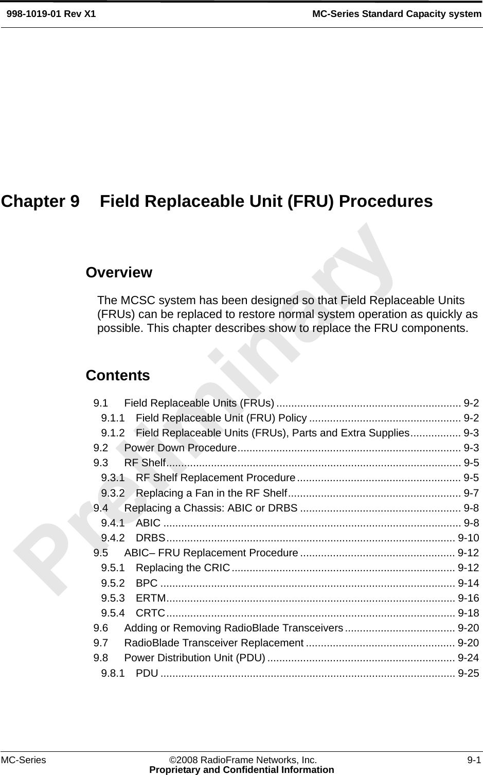 MC-Series ©2008 RadioFrame Networks, Inc. 9-1Proprietary and Confidential InformationMC-Series Standard Capacity system998-1019-01 Rev X1OverviewThe MCSC system has been designed so that Field Replaceable Units (FRUs) can be replaced to restore normal system operation as quickly as possible. This chapter describes show to replace the FRU components.Contents9.1 Field Replaceable Units (FRUs) .............................................................. 9-2 9.1.1 Field Replaceable Unit (FRU) Policy ................................................... 9-2 9.1.2 Field Replaceable Units (FRUs), Parts and Extra Supplies................. 9-3 9.2 Power Down Procedure........................................................................... 9-3 9.3 RF Shelf................................................................................................... 9-5 9.3.1 RF Shelf Replacement Procedure....................................................... 9-5 9.3.2 Replacing a Fan in the RF Shelf.......................................................... 9-7 9.4 Replacing a Chassis: ABIC or DRBS ...................................................... 9-8 9.4.1 ABIC .................................................................................................... 9-8 9.4.2 DRBS................................................................................................. 9-10 9.5 ABIC– FRU Replacement Procedure .................................................... 9-12 9.5.1 Replacing the CRIC........................................................................... 9-12 9.5.2 BPC ................................................................................................... 9-14 9.5.3 ERTM................................................................................................. 9-16 9.5.4 CRTC................................................................................................. 9-18 9.6 Adding or Removing RadioBlade Transceivers..................................... 9-20 9.7 RadioBlade Transceiver Replacement .................................................. 9-20 9.8 Power Distribution Unit (PDU) ............................................................... 9-24 9.8.1 PDU ................................................................................................... 9-25 Chapter 9 Field Replaceable Unit (FRU) Procedures