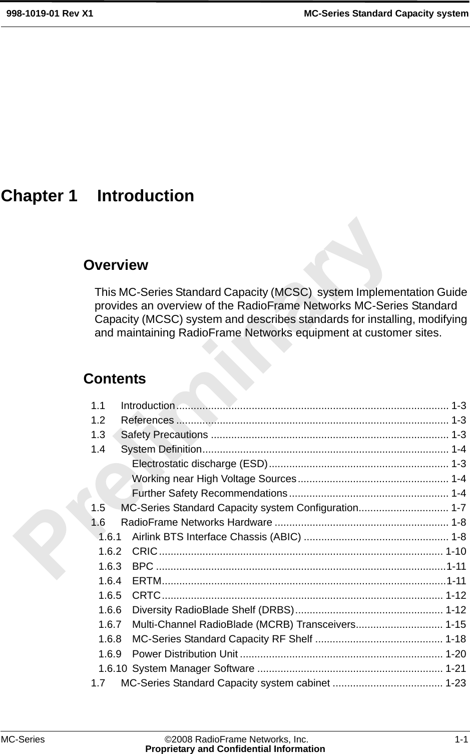 MC-Series ©2008 RadioFrame Networks, Inc. 1-1Proprietary and Confidential InformationMC-Series Standard Capacity system998-1019-01 Rev X1OverviewThis MC-Series Standard Capacity (MCSC)  system Implementation Guide provides an overview of the RadioFrame Networks MC-Series Standard Capacity (MCSC) system and describes standards for installing, modifying and maintaining RadioFrame Networks equipment at customer sites.Contents1.1 Introduction.............................................................................................. 1-3 1.2 References .............................................................................................. 1-3 1.3 Safety Precautions .................................................................................. 1-3 1.4 System Definition..................................................................................... 1-4 Electrostatic discharge (ESD).............................................................. 1-3 Working near High Voltage Sources.................................................... 1-4 Further Safety Recommendations....................................................... 1-4 1.5 MC-Series Standard Capacity system Configuration............................... 1-7 1.6 RadioFrame Networks Hardware ............................................................ 1-8 1.6.1 Airlink BTS Interface Chassis (ABIC) .................................................. 1-8 1.6.2 CRIC.................................................................................................. 1-10 1.6.3 BPC ....................................................................................................1-11 1.6.4 ERTM..................................................................................................1-11 1.6.5 CRTC................................................................................................. 1-12 1.6.6 Diversity RadioBlade Shelf (DRBS)................................................... 1-12 1.6.7 Multi-Channel RadioBlade (MCRB) Transceivers.............................. 1-15 1.6.8 MC-Series Standard Capacity RF Shelf ............................................ 1-18 1.6.9 Power Distribution Unit ...................................................................... 1-20 1.6.10 System Manager Software ................................................................ 1-21 1.7 MC-Series Standard Capacity system cabinet ...................................... 1-23 Chapter 1 Introduction