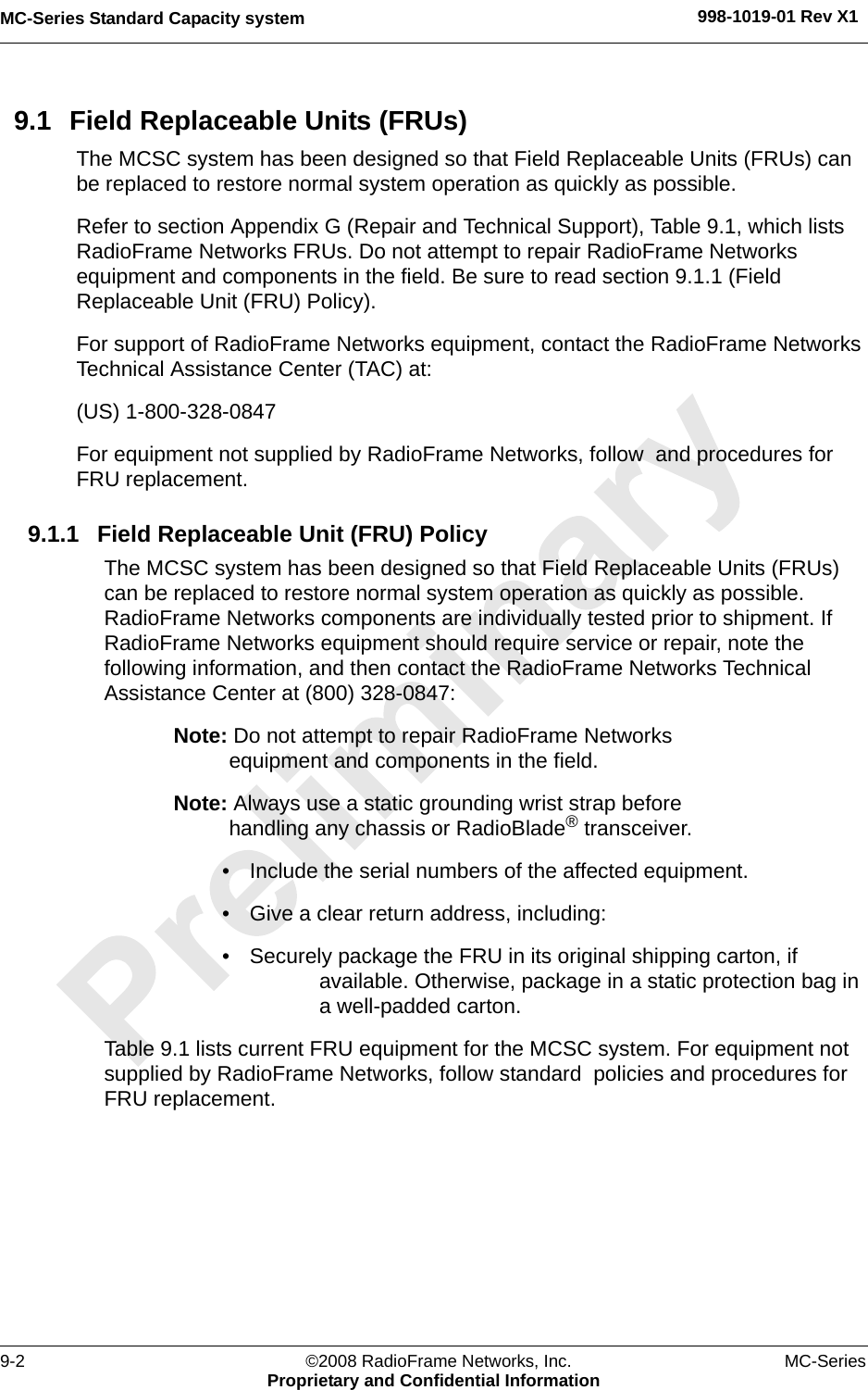 MC-Series Standard Capacity system 998-1019-01 Rev X19-2 ©2008 RadioFrame Networks, Inc. MC-SeriesProprietary and Confidential Information9.1 Field Replaceable Units (FRUs)The MCSC system has been designed so that Field Replaceable Units (FRUs) can be replaced to restore normal system operation as quickly as possible. Refer to section Appendix G (Repair and Technical Support), Table 9.1, which lists RadioFrame Networks FRUs. Do not attempt to repair RadioFrame Networks equipment and components in the field. Be sure to read section 9.1.1 (Field Replaceable Unit (FRU) Policy).For support of RadioFrame Networks equipment, contact the RadioFrame Networks Technical Assistance Center (TAC) at: (US) 1-800-328-0847For equipment not supplied by RadioFrame Networks, follow  and procedures for FRU replacement. 9.1.1 Field Replaceable Unit (FRU) PolicyThe MCSC system has been designed so that Field Replaceable Units (FRUs) can be replaced to restore normal system operation as quickly as possible. RadioFrame Networks components are individually tested prior to shipment. If RadioFrame Networks equipment should require service or repair, note the following information, and then contact the RadioFrame Networks Technical Assistance Center at (800) 328-0847:Note: Do not attempt to repair RadioFrame Networks equipment and components in the field.Note: Always use a static grounding wrist strap before handling any chassis or RadioBlade® transceiver.• Include the serial numbers of the affected equipment.• Give a clear return address, including:• Securely package the FRU in its original shipping carton, if available. Otherwise, package in a static protection bag in a well-padded carton.Table 9.1 lists current FRU equipment for the MCSC system. For equipment not supplied by RadioFrame Networks, follow standard  policies and procedures for FRU replacement.