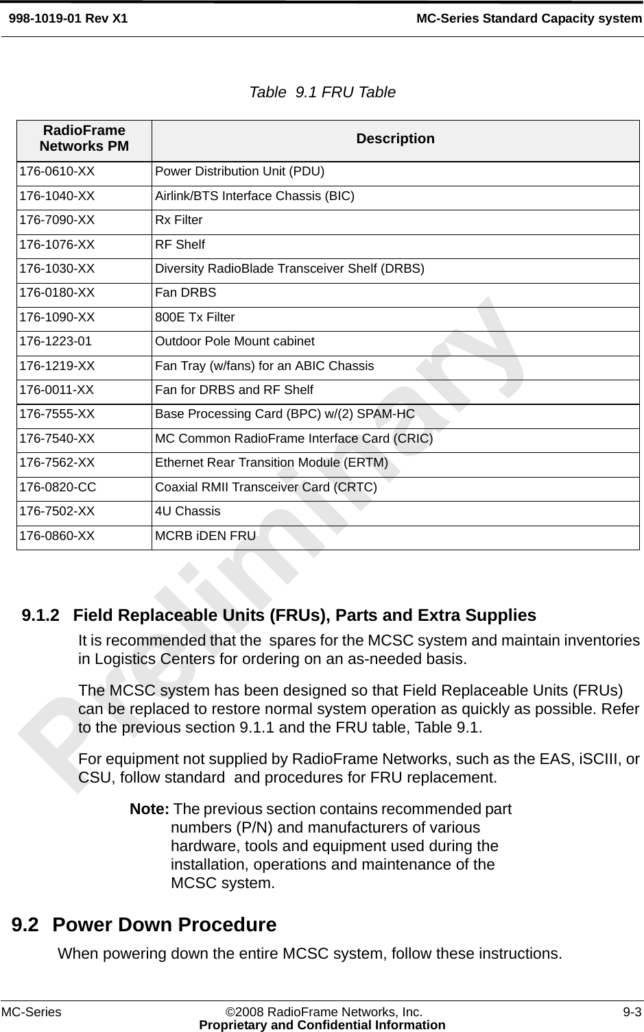 MC-Series ©2008 RadioFrame Networks, Inc. 9-3Proprietary and Confidential InformationMC-Series Standard Capacity system998-1019-01 Rev X1Table  9.1 FRU Table  9.1.2 Field Replaceable Units (FRUs), Parts and Extra SuppliesIt is recommended that the  spares for the MCSC system and maintain inventories in Logistics Centers for ordering on an as-needed basis.The MCSC system has been designed so that Field Replaceable Units (FRUs) can be replaced to restore normal system operation as quickly as possible. Refer to the previous section 9.1.1 and the FRU table, Table 9.1. For equipment not supplied by RadioFrame Networks, such as the EAS, iSCIII, or CSU, follow standard  and procedures for FRU replacement. Note: The previous section contains recommended part numbers (P/N) and manufacturers of various hardware, tools and equipment used during the installation, operations and maintenance of the MCSC system. 9.2 Power Down ProcedureWhen powering down the entire MCSC system, follow these instructions.RadioFrame Networks PM Description176-0610-XX Power Distribution Unit (PDU)176-1040-XX Airlink/BTS Interface Chassis (BIC)176-7090-XX Rx Filter176-1076-XX RF Shelf176-1030-XX Diversity RadioBlade Transceiver Shelf (DRBS)176-0180-XX Fan DRBS176-1090-XX 800E Tx Filter176-1223-01 Outdoor Pole Mount cabinet176-1219-XX Fan Tray (w/fans) for an ABIC Chassis176-0011-XX Fan for DRBS and RF Shelf176-7555-XX Base Processing Card (BPC) w/(2) SPAM-HC176-7540-XX MC Common RadioFrame Interface Card (CRIC)176-7562-XX Ethernet Rear Transition Module (ERTM)176-0820-CC Coaxial RMII Transceiver Card (CRTC)176-7502-XX 4U Chassis176-0860-XX MCRB iDEN FRU