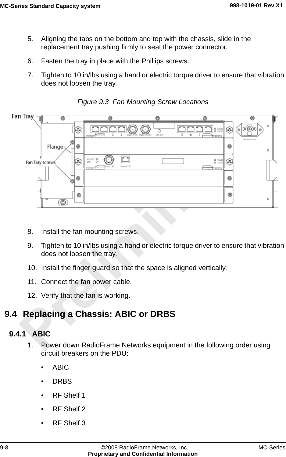 MC-Series Standard Capacity system 998-1019-01 Rev X19-8 ©2008 RadioFrame Networks, Inc. MC-SeriesProprietary and Confidential Information5. Aligning the tabs on the bottom and top with the chassis, slide in the replacement tray pushing firmly to seat the power connector.6. Fasten the tray in place with the Phillips screws. 7. Tighten to 10 in/lbs using a hand or electric torque driver to ensure that vibration does not loosen the tray. Figure 9.3  Fan Mounting Screw Locations 8. Install the fan mounting screws.9. Tighten to 10 in/lbs using a hand or electric torque driver to ensure that vibration does not loosen the tray. 10. Install the finger guard so that the space is aligned vertically.11. Connect the fan power cable.12. Verify that the fan is working.9.4 Replacing a Chassis: ABIC or DRBS9.4.1 ABIC1. Power down RadioFrame Networks equipment in the following order using circuit breakers on the PDU:• ABIC• DRBS• RF Shelf 1• RF Shelf 2• RF Shelf 3