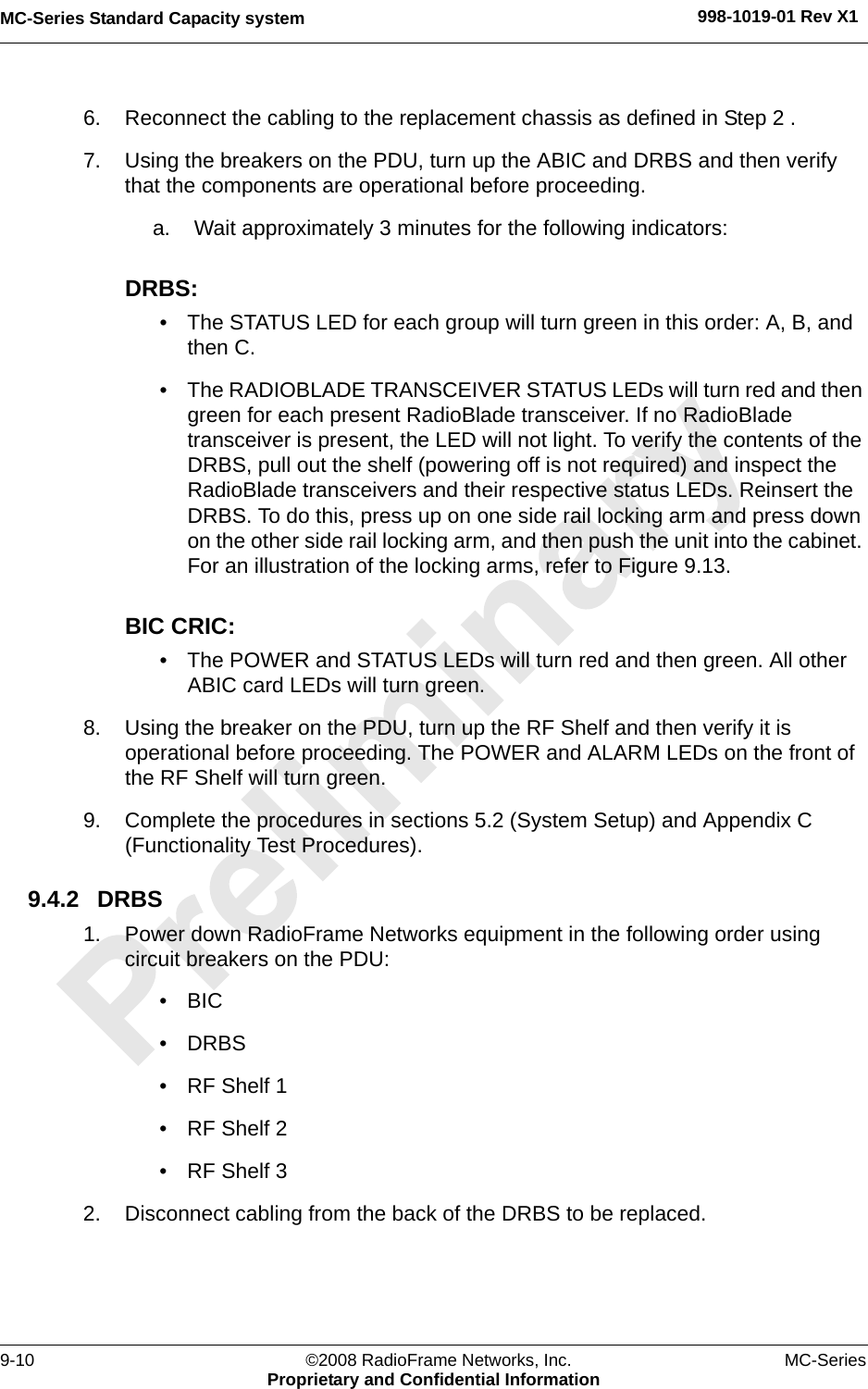 MC-Series Standard Capacity system 998-1019-01 Rev X19-10 ©2008 RadioFrame Networks, Inc. MC-SeriesProprietary and Confidential Information6. Reconnect the cabling to the replacement chassis as defined in Step 2 . 7. Using the breakers on the PDU, turn up the ABIC and DRBS and then verify that the components are operational before proceeding.a. Wait approximately 3 minutes for the following indicators:DRBS: • The STATUS LED for each group will turn green in this order: A, B, and then C. • The RADIOBLADE TRANSCEIVER STATUS LEDs will turn red and then green for each present RadioBlade transceiver. If no RadioBlade transceiver is present, the LED will not light. To verify the contents of the DRBS, pull out the shelf (powering off is not required) and inspect the RadioBlade transceivers and their respective status LEDs. Reinsert the DRBS. To do this, press up on one side rail locking arm and press down on the other side rail locking arm, and then push the unit into the cabinet. For an illustration of the locking arms, refer to Figure 9.13.BIC CRIC: • The POWER and STATUS LEDs will turn red and then green. All other ABIC card LEDs will turn green.8. Using the breaker on the PDU, turn up the RF Shelf and then verify it is operational before proceeding. The POWER and ALARM LEDs on the front of the RF Shelf will turn green.9. Complete the procedures in sections 5.2 (System Setup) and Appendix C (Functionality Test Procedures).9.4.2 DRBS1. Power down RadioFrame Networks equipment in the following order using circuit breakers on the PDU:•BIC• DRBS• RF Shelf 1• RF Shelf 2• RF Shelf 32. Disconnect cabling from the back of the DRBS to be replaced.