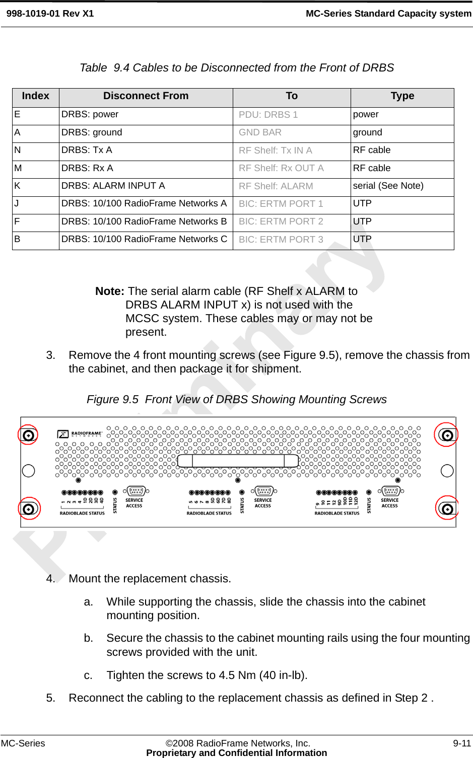 MC-Series ©2008 RadioFrame Networks, Inc. 9-11Proprietary and Confidential InformationMC-Series Standard Capacity system998-1019-01 Rev X1Table  9.4 Cables to be Disconnected from the Front of DRBS  Note: The serial alarm cable (RF Shelf x ALARM to DRBS ALARM INPUT x) is not used with the MCSC system. These cables may or may not be present.3. Remove the 4 front mounting screws (see Figure 9.5), remove the chassis from the cabinet, and then package it for shipment. Figure 9.5  Front View of DRBS Showing Mounting Screws 4. Mount the replacement chassis. a. While supporting the chassis, slide the chassis into the cabinet mounting position. b. Secure the chassis to the cabinet mounting rails using the four mounting screws provided with the unit. c. Tighten the screws to 4.5 Nm (40 in-lb). 5. Reconnect the cabling to the replacement chassis as defined in Step 2 . Index Disconnect From To TypeE DRBS: power PDU: DRBS 1 powerA DRBS: ground GND BAR groundN DRBS: Tx A RF Shelf: Tx IN A  RF cableM DRBS: Rx A RF Shelf: Rx OUT A  RF cableK DRBS: ALARM INPUT A RF Shelf: ALARM serial (See Note)J DRBS: 10/100 RadioFrame Networks A BIC: ERTM PORT 1 UTPF DRBS: 10/100 RadioFrame Networks B BIC: ERTM PORT 2 UTPB DRBS: 10/100 RadioFrame Networks C BIC: ERTM PORT 3 UTP
