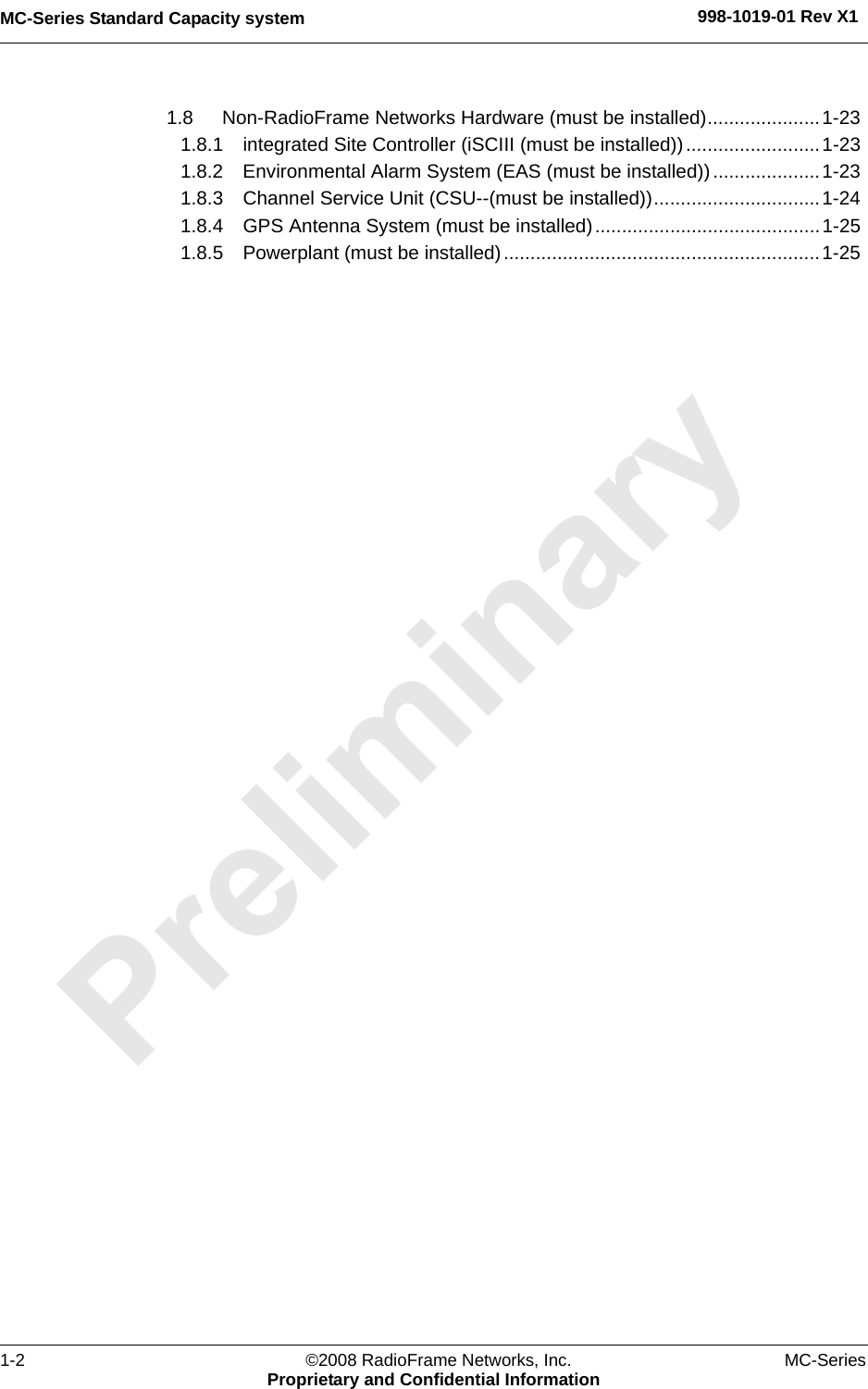 MC-Series Standard Capacity system 998-1019-01 Rev X11-2 ©2008 RadioFrame Networks, Inc. MC-SeriesProprietary and Confidential Information1.8 Non-RadioFrame Networks Hardware (must be installed).....................1-23 1.8.1 integrated Site Controller (iSCIII (must be installed)).........................1-23 1.8.2 Environmental Alarm System (EAS (must be installed))....................1-23 1.8.3 Channel Service Unit (CSU--(must be installed))...............................1-24 1.8.4 GPS Antenna System (must be installed)..........................................1-25 1.8.5 Powerplant (must be installed)...........................................................1-25 