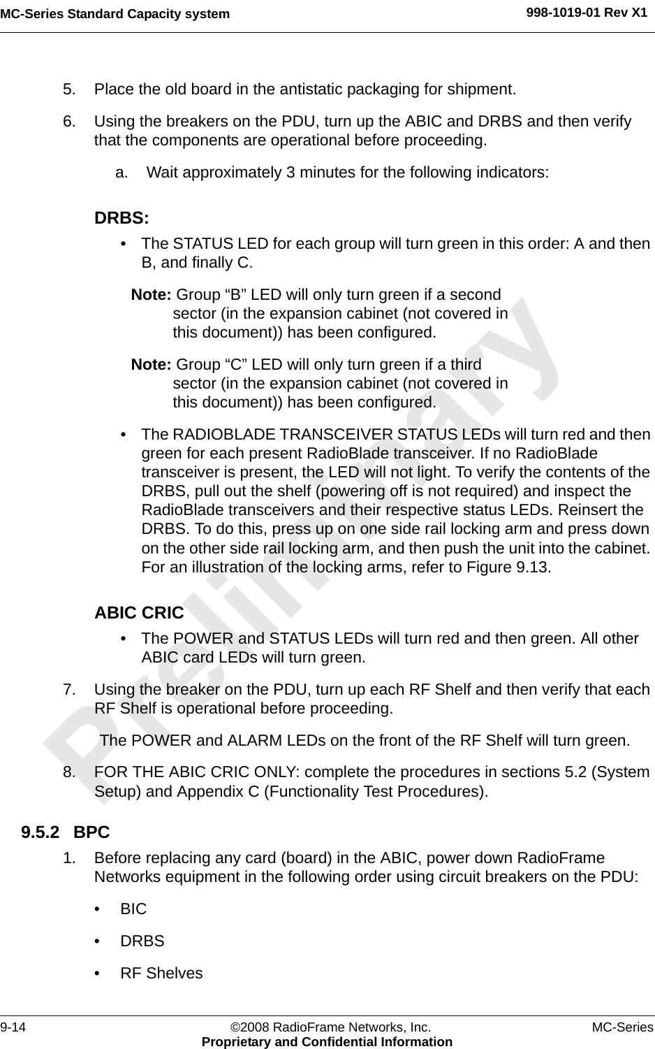 MC-Series Standard Capacity system 998-1019-01 Rev X19-14 ©2008 RadioFrame Networks, Inc. MC-SeriesProprietary and Confidential Information5. Place the old board in the antistatic packaging for shipment.6. Using the breakers on the PDU, turn up the ABIC and DRBS and then verify that the components are operational before proceeding.a. Wait approximately 3 minutes for the following indicators:DRBS: • The STATUS LED for each group will turn green in this order: A and then B, and finally C. Note: Group “B” LED will only turn green if a second sector (in the expansion cabinet (not covered in this document)) has been configured.Note: Group “C” LED will only turn green if a third sector (in the expansion cabinet (not covered in this document)) has been configured.• The RADIOBLADE TRANSCEIVER STATUS LEDs will turn red and then green for each present RadioBlade transceiver. If no RadioBlade transceiver is present, the LED will not light. To verify the contents of the DRBS, pull out the shelf (powering off is not required) and inspect the RadioBlade transceivers and their respective status LEDs. Reinsert the DRBS. To do this, press up on one side rail locking arm and press down on the other side rail locking arm, and then push the unit into the cabinet. For an illustration of the locking arms, refer to Figure 9.13.ABIC CRIC• The POWER and STATUS LEDs will turn red and then green. All other ABIC card LEDs will turn green.7. Using the breaker on the PDU, turn up each RF Shelf and then verify that each RF Shelf is operational before proceeding.The POWER and ALARM LEDs on the front of the RF Shelf will turn green.8. FOR THE ABIC CRIC ONLY: complete the procedures in sections 5.2 (System Setup) and Appendix C (Functionality Test Procedures).9.5.2 BPC 1. Before replacing any card (board) in the ABIC, power down RadioFrame Networks equipment in the following order using circuit breakers on the PDU:•BIC• DRBS• RF Shelves