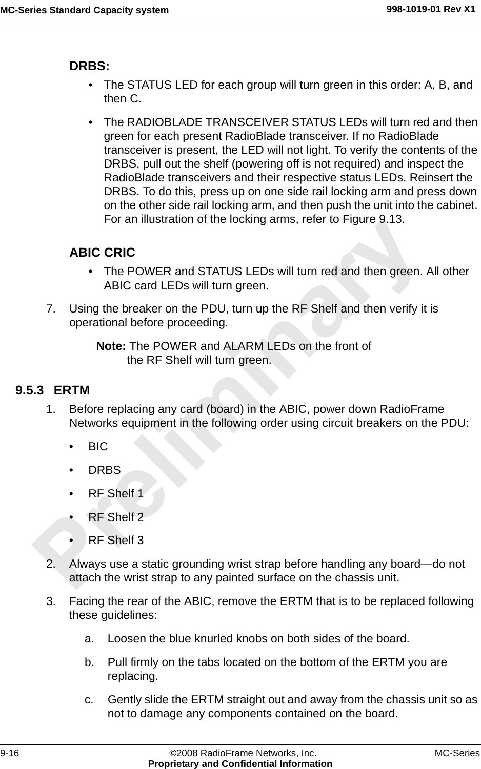 MC-Series Standard Capacity system 998-1019-01 Rev X19-16 ©2008 RadioFrame Networks, Inc. MC-SeriesProprietary and Confidential InformationDRBS: • The STATUS LED for each group will turn green in this order: A, B, and then C. • The RADIOBLADE TRANSCEIVER STATUS LEDs will turn red and then green for each present RadioBlade transceiver. If no RadioBlade transceiver is present, the LED will not light. To verify the contents of the DRBS, pull out the shelf (powering off is not required) and inspect the RadioBlade transceivers and their respective status LEDs. Reinsert the DRBS. To do this, press up on one side rail locking arm and press down on the other side rail locking arm, and then push the unit into the cabinet. For an illustration of the locking arms, refer to Figure 9.13.ABIC CRIC• The POWER and STATUS LEDs will turn red and then green. All other ABIC card LEDs will turn green.7. Using the breaker on the PDU, turn up the RF Shelf and then verify it is operational before proceeding.Note: The POWER and ALARM LEDs on the front of the RF Shelf will turn green.9.5.3 ERTM1. Before replacing any card (board) in the ABIC, power down RadioFrame Networks equipment in the following order using circuit breakers on the PDU:•BIC• DRBS• RF Shelf 1• RF Shelf 2• RF Shelf 32. Always use a static grounding wrist strap before handling any board—do not attach the wrist strap to any painted surface on the chassis unit. 3. Facing the rear of the ABIC, remove the ERTM that is to be replaced following these guidelines:a. Loosen the blue knurled knobs on both sides of the board.b. Pull firmly on the tabs located on the bottom of the ERTM you are replacing.c. Gently slide the ERTM straight out and away from the chassis unit so as not to damage any components contained on the board.