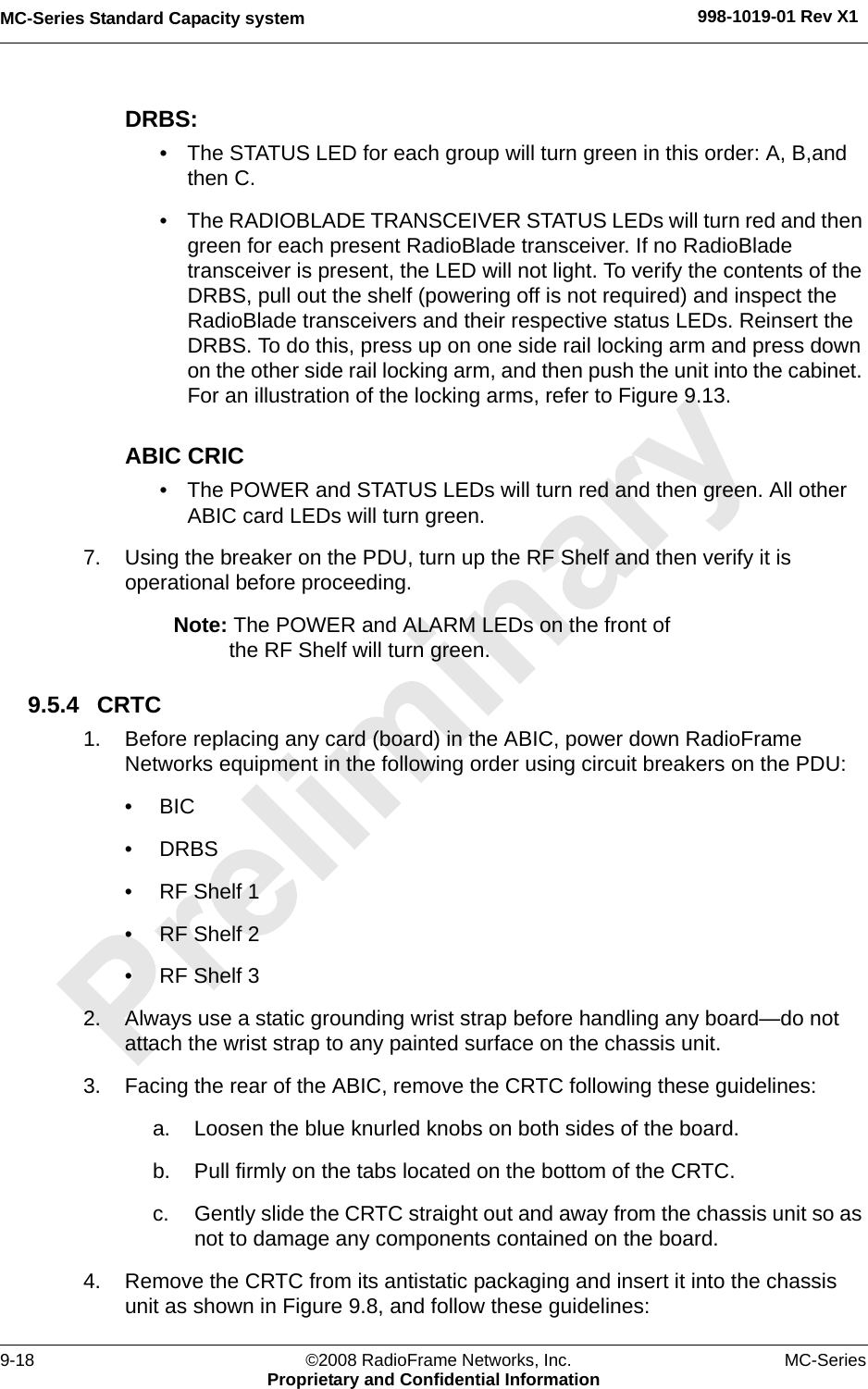 MC-Series Standard Capacity system 998-1019-01 Rev X19-18 ©2008 RadioFrame Networks, Inc. MC-SeriesProprietary and Confidential InformationDRBS:• The STATUS LED for each group will turn green in this order: A, B,and then C. • The RADIOBLADE TRANSCEIVER STATUS LEDs will turn red and then green for each present RadioBlade transceiver. If no RadioBlade transceiver is present, the LED will not light. To verify the contents of the DRBS, pull out the shelf (powering off is not required) and inspect the RadioBlade transceivers and their respective status LEDs. Reinsert the DRBS. To do this, press up on one side rail locking arm and press down on the other side rail locking arm, and then push the unit into the cabinet. For an illustration of the locking arms, refer to Figure 9.13.ABIC CRIC• The POWER and STATUS LEDs will turn red and then green. All other ABIC card LEDs will turn green.7. Using the breaker on the PDU, turn up the RF Shelf and then verify it is operational before proceeding.Note: The POWER and ALARM LEDs on the front of the RF Shelf will turn green.9.5.4 CRTC1. Before replacing any card (board) in the ABIC, power down RadioFrame Networks equipment in the following order using circuit breakers on the PDU:•BIC• DRBS• RF Shelf 1• RF Shelf 2• RF Shelf 32. Always use a static grounding wrist strap before handling any board—do not attach the wrist strap to any painted surface on the chassis unit.3. Facing the rear of the ABIC, remove the CRTC following these guidelines:a. Loosen the blue knurled knobs on both sides of the board.b. Pull firmly on the tabs located on the bottom of the CRTC.c. Gently slide the CRTC straight out and away from the chassis unit so as not to damage any components contained on the board.4. Remove the CRTC from its antistatic packaging and insert it into the chassis unit as shown in Figure 9.8, and follow these guidelines: