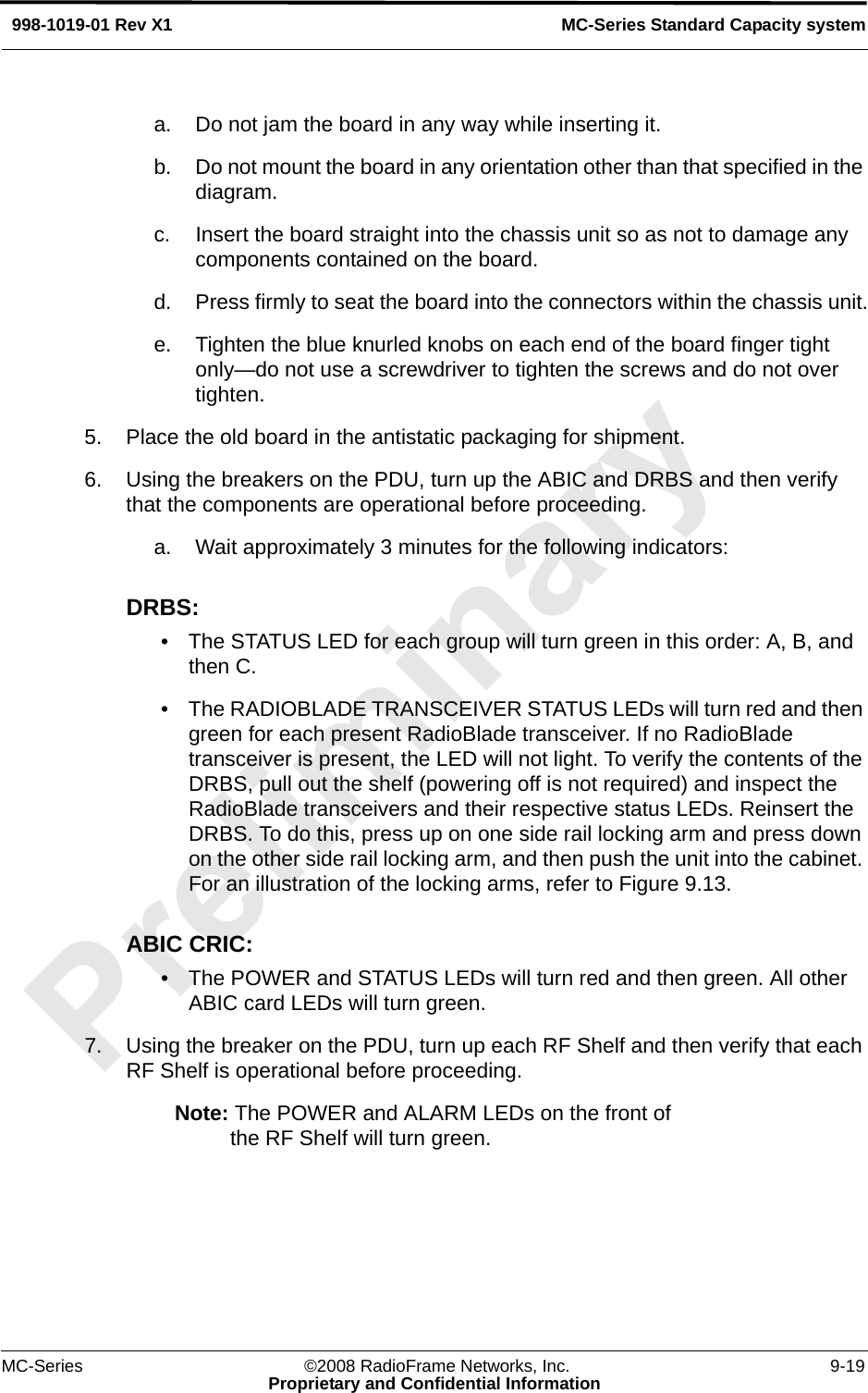 MC-Series ©2008 RadioFrame Networks, Inc. 9-19Proprietary and Confidential InformationMC-Series Standard Capacity system998-1019-01 Rev X1a. Do not jam the board in any way while inserting it.b. Do not mount the board in any orientation other than that specified in the diagram.c. Insert the board straight into the chassis unit so as not to damage any components contained on the board.d. Press firmly to seat the board into the connectors within the chassis unit.e. Tighten the blue knurled knobs on each end of the board finger tight only—do not use a screwdriver to tighten the screws and do not over tighten.5. Place the old board in the antistatic packaging for shipment.6. Using the breakers on the PDU, turn up the ABIC and DRBS and then verify that the components are operational before proceeding.a. Wait approximately 3 minutes for the following indicators:DRBS: • The STATUS LED for each group will turn green in this order: A, B, and then C. • The RADIOBLADE TRANSCEIVER STATUS LEDs will turn red and then green for each present RadioBlade transceiver. If no RadioBlade transceiver is present, the LED will not light. To verify the contents of the DRBS, pull out the shelf (powering off is not required) and inspect the RadioBlade transceivers and their respective status LEDs. Reinsert the DRBS. To do this, press up on one side rail locking arm and press down on the other side rail locking arm, and then push the unit into the cabinet. For an illustration of the locking arms, refer to Figure 9.13.ABIC CRIC:• The POWER and STATUS LEDs will turn red and then green. All other ABIC card LEDs will turn green.7. Using the breaker on the PDU, turn up each RF Shelf and then verify that each RF Shelf is operational before proceeding.Note: The POWER and ALARM LEDs on the front of the RF Shelf will turn green.