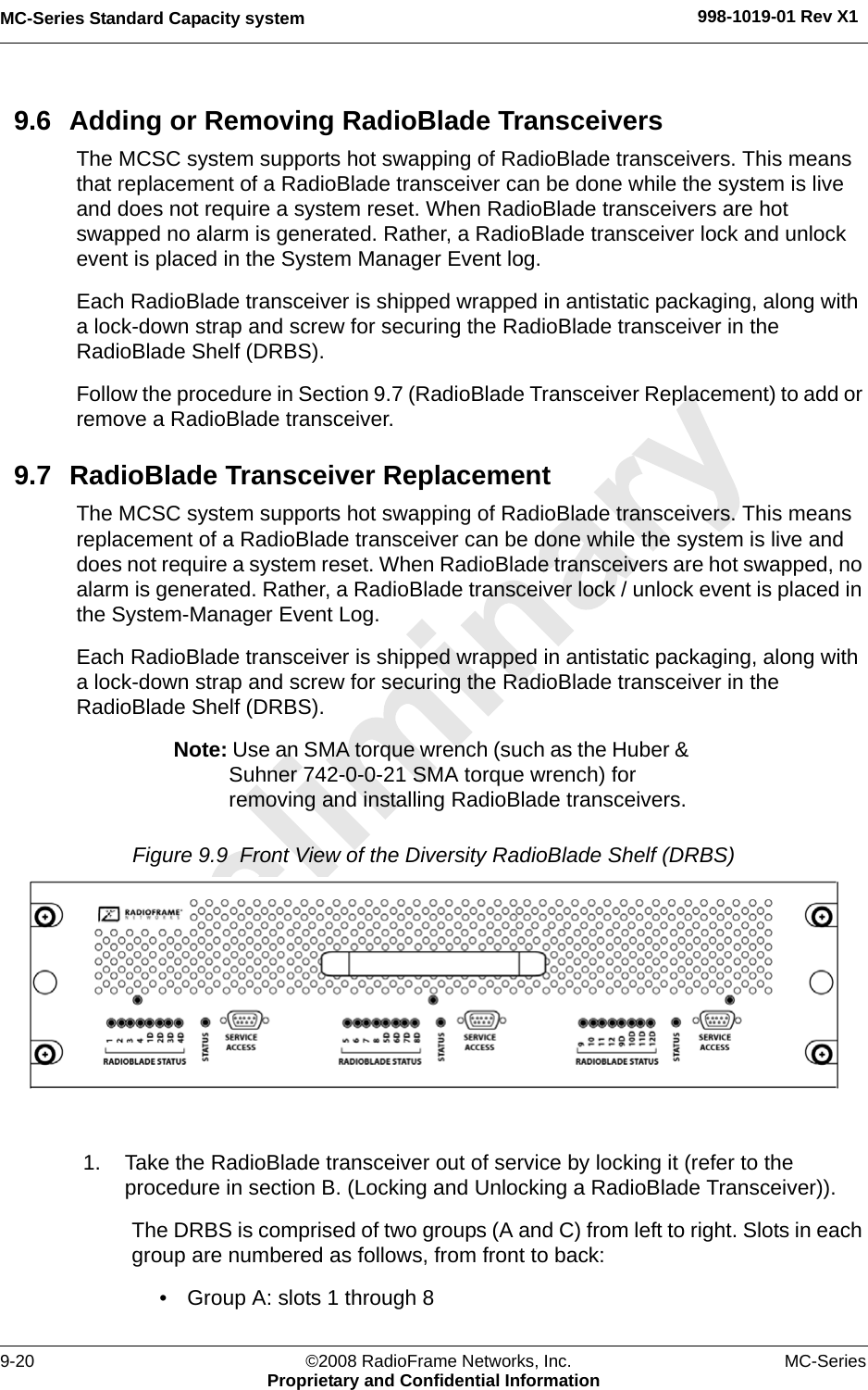 MC-Series Standard Capacity system 998-1019-01 Rev X19-20 ©2008 RadioFrame Networks, Inc. MC-SeriesProprietary and Confidential Information9.6 Adding or Removing RadioBlade TransceiversThe MCSC system supports hot swapping of RadioBlade transceivers. This means that replacement of a RadioBlade transceiver can be done while the system is live and does not require a system reset. When RadioBlade transceivers are hot swapped no alarm is generated. Rather, a RadioBlade transceiver lock and unlock event is placed in the System Manager Event log.Each RadioBlade transceiver is shipped wrapped in antistatic packaging, along with a lock-down strap and screw for securing the RadioBlade transceiver in the RadioBlade Shelf (DRBS). Follow the procedure in Section 9.7 (RadioBlade Transceiver Replacement) to add or remove a RadioBlade transceiver.9.7 RadioBlade Transceiver ReplacementThe MCSC system supports hot swapping of RadioBlade transceivers. This means replacement of a RadioBlade transceiver can be done while the system is live and does not require a system reset. When RadioBlade transceivers are hot swapped, no alarm is generated. Rather, a RadioBlade transceiver lock / unlock event is placed in the System-Manager Event Log.Each RadioBlade transceiver is shipped wrapped in antistatic packaging, along with a lock-down strap and screw for securing the RadioBlade transceiver in the RadioBlade Shelf (DRBS). Note: Use an SMA torque wrench (such as the Huber &amp; Suhner 742-0-0-21 SMA torque wrench) for removing and installing RadioBlade transceivers. Figure 9.9  Front View of the Diversity RadioBlade Shelf (DRBS) 1. Take the RadioBlade transceiver out of service by locking it (refer to the procedure in section B. (Locking and Unlocking a RadioBlade Transceiver)). The DRBS is comprised of two groups (A and C) from left to right. Slots in each group are numbered as follows, from front to back:• Group A: slots 1 through 8