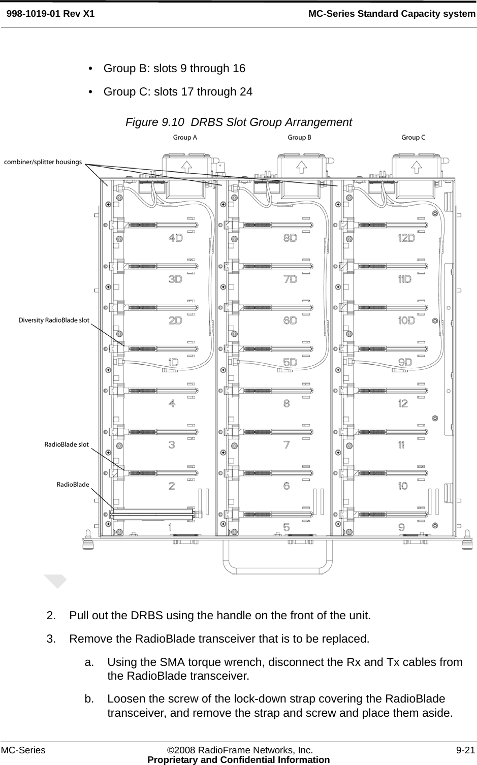 MC-Series ©2008 RadioFrame Networks, Inc. 9-21Proprietary and Confidential InformationMC-Series Standard Capacity system998-1019-01 Rev X1• Group B: slots 9 through 16• Group C: slots 17 through 24Figure 9.10  DRBS Slot Group Arrangement 2. Pull out the DRBS using the handle on the front of the unit.3. Remove the RadioBlade transceiver that is to be replaced.a. Using the SMA torque wrench, disconnect the Rx and Tx cables from the RadioBlade transceiver. b. Loosen the screw of the lock-down strap covering the RadioBlade transceiver, and remove the strap and screw and place them aside. 