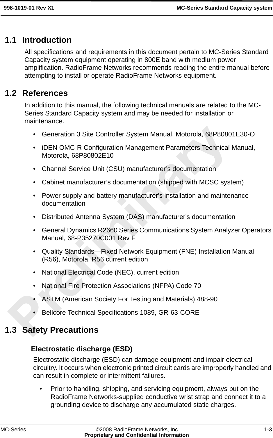 MC-Series ©2008 RadioFrame Networks, Inc. 1-3Proprietary and Confidential InformationMC-Series Standard Capacity system998-1019-01 Rev X11.1 IntroductionAll specifications and requirements in this document pertain to MC-Series Standard Capacity system equipment operating in 800E band with medium power amplification. RadioFrame Networks recommends reading the entire manual before attempting to install or operate RadioFrame Networks equipment.1.2 ReferencesIn addition to this manual, the following technical manuals are related to the MC-Series Standard Capacity system and may be needed for installation or maintenance.• Generation 3 Site Controller System Manual, Motorola, 68P80801E30-O• iDEN OMC-R Configuration Management Parameters Technical Manual, Motorola, 68P80802E10• Channel Service Unit (CSU) manufacturer’s documentation• Cabinet manufacturer’s documentation (shipped with MCSC system)• Power supply and battery manufacturer&apos;s installation and maintenance documentation• Distributed Antenna System (DAS) manufacturer&apos;s documentation• General Dynamics R2660 Series Communications System Analyzer Operators Manual, 68-P35270C001 Rev F• Quality Standards—Fixed Network Equipment (FNE) Installation Manual (R56), Motorola, R56 current edition• National Electrical Code (NEC), current edition• National Fire Protection Associations (NFPA) Code 70• ASTM (American Society For Testing and Materials) 488-90• Bellcore Technical Specifications 1089, GR-63-CORE1.3 Safety PrecautionsElectrostatic discharge (ESD)Electrostatic discharge (ESD) can damage equipment and impair electrical circuitry. It occurs when electronic printed circuit cards are improperly handled and can result in complete or intermittent failures.• Prior to handling, shipping, and servicing equipment, always put on the RadioFrame Networks-supplied conductive wrist strap and connect it to a grounding device to discharge any accumulated static charges.
