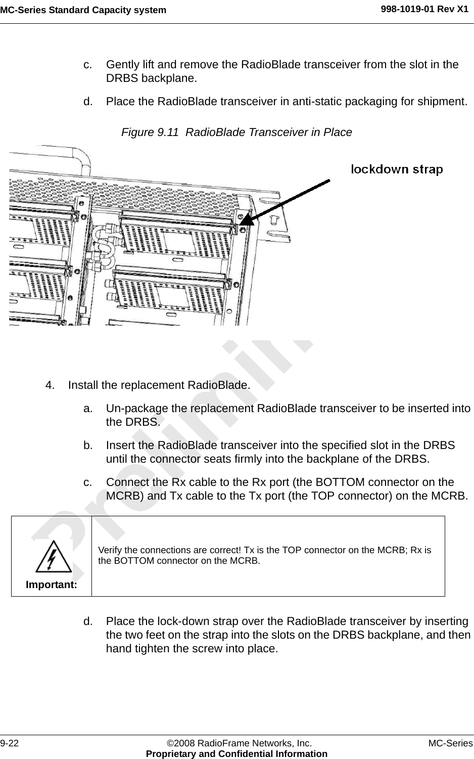 MC-Series Standard Capacity system 998-1019-01 Rev X19-22 ©2008 RadioFrame Networks, Inc. MC-SeriesProprietary and Confidential Informationc. Gently lift and remove the RadioBlade transceiver from the slot in the DRBS backplane. d. Place the RadioBlade transceiver in anti-static packaging for shipment.Figure 9.11  RadioBlade Transceiver in Place 4. Install the replacement RadioBlade.a. Un-package the replacement RadioBlade transceiver to be inserted into the DRBS.b. Insert the RadioBlade transceiver into the specified slot in the DRBS until the connector seats firmly into the backplane of the DRBS.c. Connect the Rx cable to the Rx port (the BOTTOM connector on the MCRB) and Tx cable to the Tx port (the TOP connector) on the MCRB.d. Place the lock-down strap over the RadioBlade transceiver by inserting the two feet on the strap into the slots on the DRBS backplane, and then hand tighten the screw into place.Important:Verify the connections are correct! Tx is the TOP connector on the MCRB; Rx is the BOTTOM connector on the MCRB.