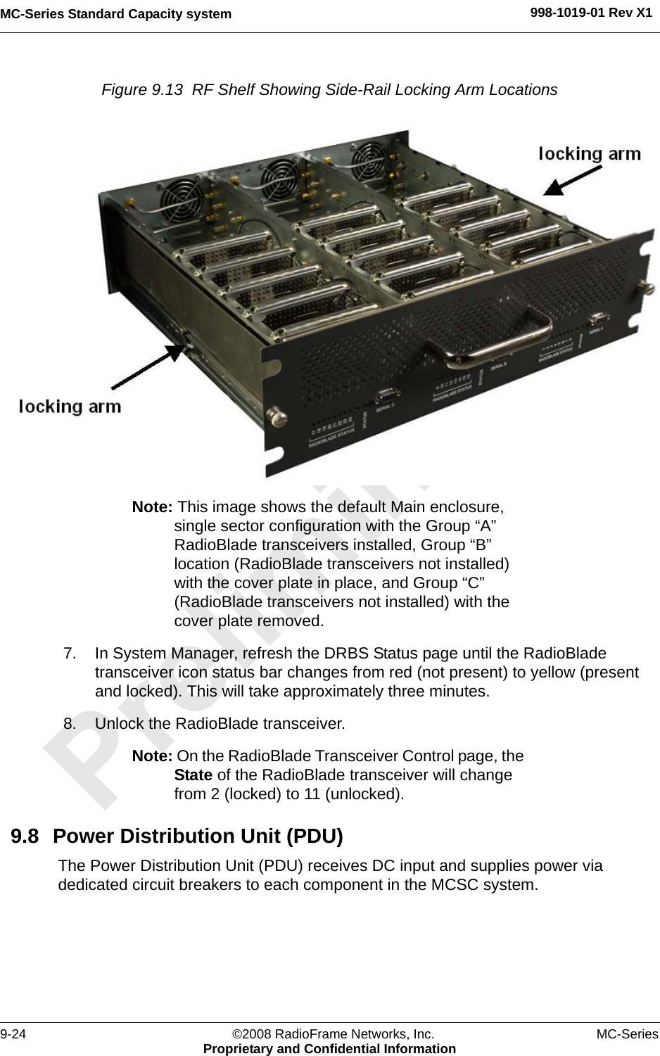 MC-Series Standard Capacity system 998-1019-01 Rev X19-24 ©2008 RadioFrame Networks, Inc. MC-SeriesProprietary and Confidential InformationFigure 9.13  RF Shelf Showing Side-Rail Locking Arm Locations Note: This image shows the default Main enclosure, single sector configuration with the Group “A” RadioBlade transceivers installed, Group “B” location (RadioBlade transceivers not installed) with the cover plate in place, and Group “C” (RadioBlade transceivers not installed) with the cover plate removed. 7. In System Manager, refresh the DRBS Status page until the RadioBlade transceiver icon status bar changes from red (not present) to yellow (present and locked). This will take approximately three minutes.8. Unlock the RadioBlade transceiver.Note: On the RadioBlade Transceiver Control page, the State of the RadioBlade transceiver will change from 2 (locked) to 11 (unlocked).9.8 Power Distribution Unit (PDU)The Power Distribution Unit (PDU) receives DC input and supplies power via dedicated circuit breakers to each component in the MCSC system.
