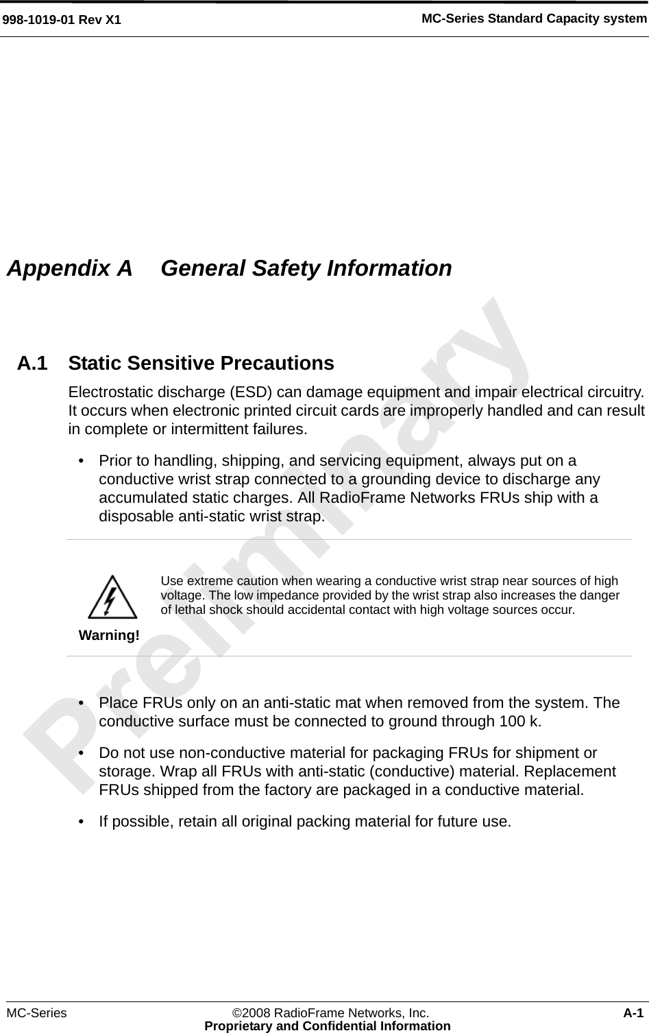MC-Series Standard Capacity system998-1019-01 Rev X1MC-Series ©2008 RadioFrame Networks, Inc. A-1Proprietary and Confidential InformationAppendix A  General Safety InformationA.1 Static Sensitive PrecautionsElectrostatic discharge (ESD) can damage equipment and impair electrical circuitry. It occurs when electronic printed circuit cards are improperly handled and can result in complete or intermittent failures.• Prior to handling, shipping, and servicing equipment, always put on a conductive wrist strap connected to a grounding device to discharge any accumulated static charges. All RadioFrame Networks FRUs ship with a disposable anti-static wrist strap. • Place FRUs only on an anti-static mat when removed from the system. The conductive surface must be connected to ground through 100 k.• Do not use non-conductive material for packaging FRUs for shipment or storage. Wrap all FRUs with anti-static (conductive) material. Replacement FRUs shipped from the factory are packaged in a conductive material.• If possible, retain all original packing material for future use.Warning!Use extreme caution when wearing a conductive wrist strap near sources of high voltage. The low impedance provided by the wrist strap also increases the danger of lethal shock should accidental contact with high voltage sources occur.