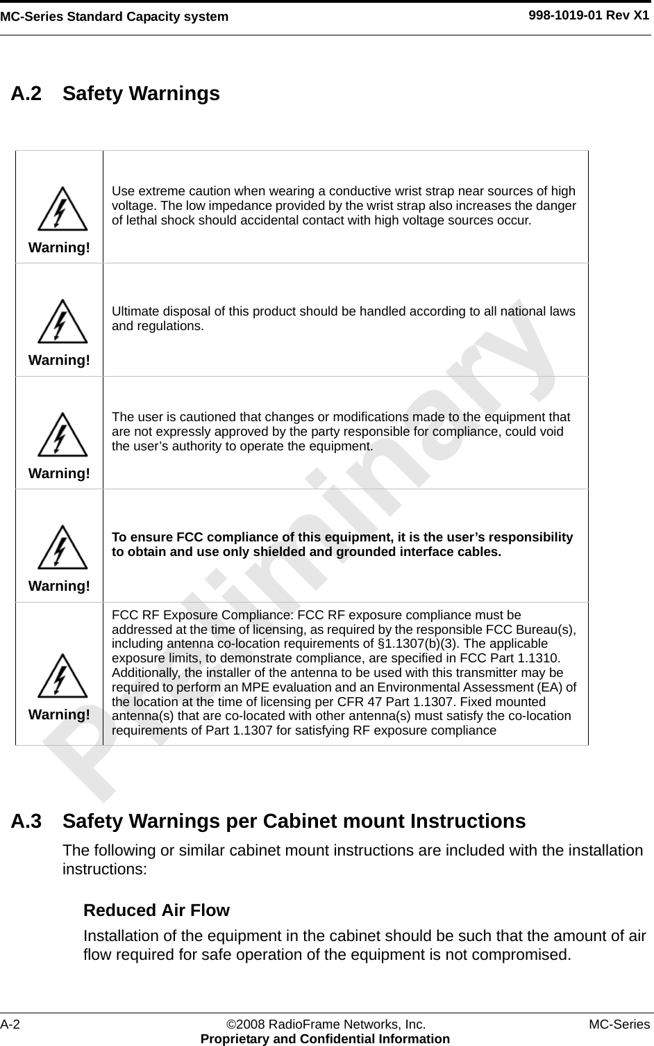 MC-Series Standard Capacity system 998-1019-01 Rev X1A-2 ©2008 RadioFrame Networks, Inc. MC-SeriesProprietary and Confidential InformationA.2 Safety WarningsA.3 Safety Warnings per Cabinet mount InstructionsThe following or similar cabinet mount instructions are included with the installation instructions:Reduced Air Flow Installation of the equipment in the cabinet should be such that the amount of air flow required for safe operation of the equipment is not compromised.Warning!Use extreme caution when wearing a conductive wrist strap near sources of high voltage. The low impedance provided by the wrist strap also increases the danger of lethal shock should accidental contact with high voltage sources occur.Warning!Ultimate disposal of this product should be handled according to all national laws and regulations.Warning!The user is cautioned that changes or modifications made to the equipment that are not expressly approved by the party responsible for compliance, could void the user’s authority to operate the equipment.Warning!To ensure FCC compliance of this equipment, it is the user’s responsibility to obtain and use only shielded and grounded interface cables.Warning!FCC RF Exposure Compliance: FCC RF exposure compliance must be addressed at the time of licensing, as required by the responsible FCC Bureau(s), including antenna co-location requirements of §1.1307(b)(3). The applicable exposure limits, to demonstrate compliance, are specified in FCC Part 1.1310. Additionally, the installer of the antenna to be used with this transmitter may be required to perform an MPE evaluation and an Environmental Assessment (EA) of the location at the time of licensing per CFR 47 Part 1.1307. Fixed mounted antenna(s) that are co-located with other antenna(s) must satisfy the co-location requirements of Part 1.1307 for satisfying RF exposure compliance
