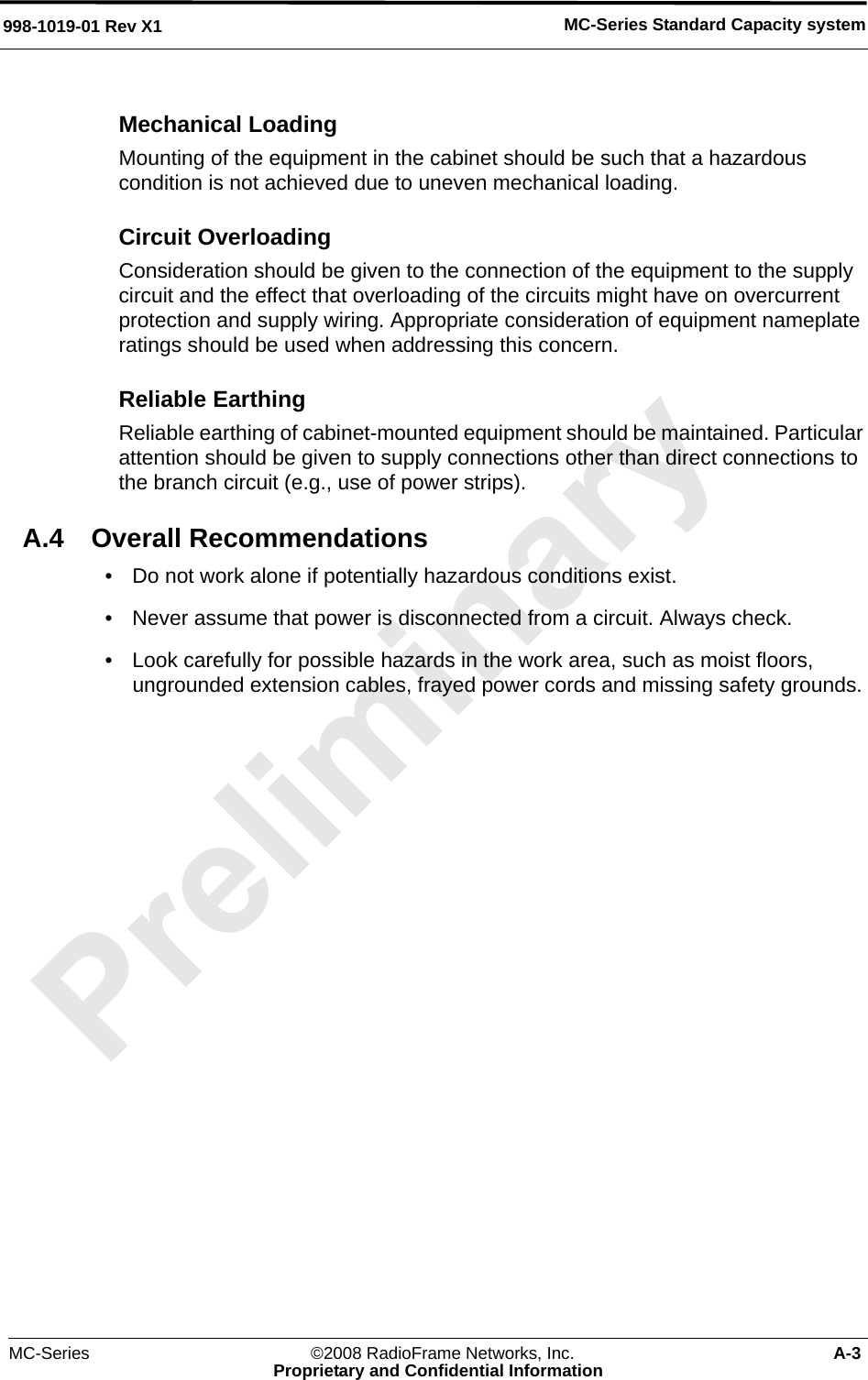 MC-Series ©2008 RadioFrame Networks, Inc. A-3Proprietary and Confidential InformationMC-Series Standard Capacity system998-1019-01 Rev X1Mechanical LoadingMounting of the equipment in the cabinet should be such that a hazardous condition is not achieved due to uneven mechanical loading.Circuit OverloadingConsideration should be given to the connection of the equipment to the supply circuit and the effect that overloading of the circuits might have on overcurrent protection and supply wiring. Appropriate consideration of equipment nameplate ratings should be used when addressing this concern.Reliable Earthing Reliable earthing of cabinet-mounted equipment should be maintained. Particular attention should be given to supply connections other than direct connections to the branch circuit (e.g., use of power strips).A.4 Overall Recommendations• Do not work alone if potentially hazardous conditions exist. • Never assume that power is disconnected from a circuit. Always check. • Look carefully for possible hazards in the work area, such as moist floors, ungrounded extension cables, frayed power cords and missing safety grounds. 