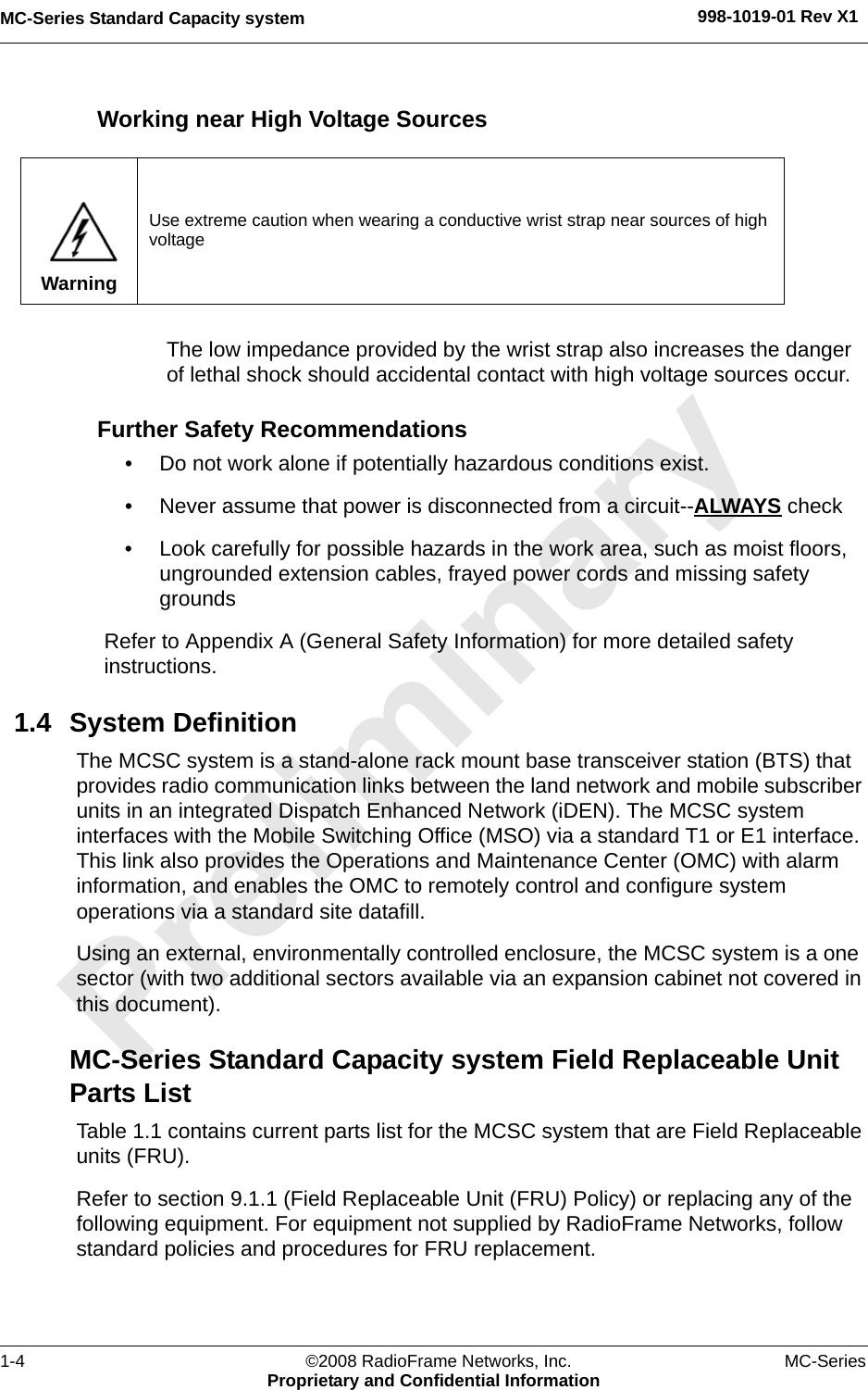 MC-Series Standard Capacity system 998-1019-01 Rev X11-4 ©2008 RadioFrame Networks, Inc. MC-SeriesProprietary and Confidential InformationWorking near High Voltage SourcesThe low impedance provided by the wrist strap also increases the danger of lethal shock should accidental contact with high voltage sources occur.Further Safety Recommendations• Do not work alone if potentially hazardous conditions exist. • Never assume that power is disconnected from a circuit--ALWAYS check• Look carefully for possible hazards in the work area, such as moist floors, ungrounded extension cables, frayed power cords and missing safety groundsRefer to Appendix A (General Safety Information) for more detailed safety instructions.1.4 System DefinitionThe MCSC system is a stand-alone rack mount base transceiver station (BTS) that provides radio communication links between the land network and mobile subscriber units in an integrated Dispatch Enhanced Network (iDEN). The MCSC system interfaces with the Mobile Switching Office (MSO) via a standard T1 or E1 interface. This link also provides the Operations and Maintenance Center (OMC) with alarm information, and enables the OMC to remotely control and configure system operations via a standard site datafill. Using an external, environmentally controlled enclosure, the MCSC system is a one sector (with two additional sectors available via an expansion cabinet not covered in this document).MC-Series Standard Capacity system Field Replaceable Unit Parts ListTable 1.1 contains current parts list for the MCSC system that are Field Replaceable units (FRU). Refer to section 9.1.1 (Field Replaceable Unit (FRU) Policy) or replacing any of the following equipment. For equipment not supplied by RadioFrame Networks, follow standard policies and procedures for FRU replacement.WarningUse extreme caution when wearing a conductive wrist strap near sources of high voltage
