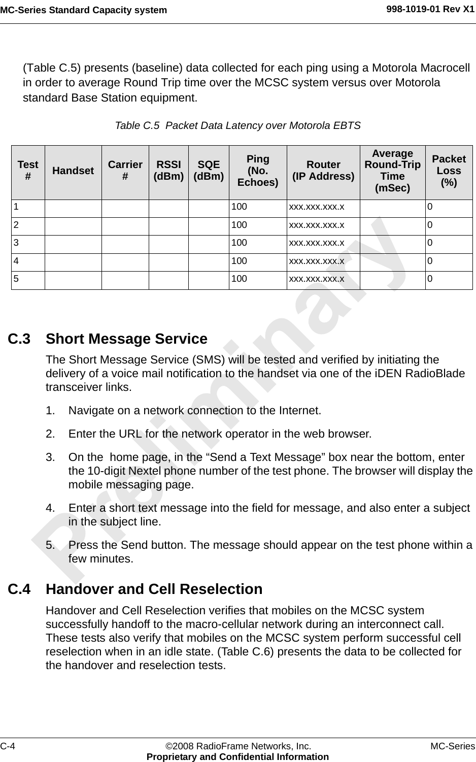 MC-Series Standard Capacity system 998-1019-01 Rev X1C-4 ©2008 RadioFrame Networks, Inc. MC-SeriesProprietary and Confidential Information(Table C.5) presents (baseline) data collected for each ping using a Motorola Macrocell in order to average Round Trip time over the MCSC system versus over Motorola standard Base Station equipment.Table C.5  Packet Data Latency over Motorola EBTS C.3 Short Message ServiceThe Short Message Service (SMS) will be tested and verified by initiating the delivery of a voice mail notification to the handset via one of the iDEN RadioBlade transceiver links.1. Navigate on a network connection to the Internet. 2. Enter the URL for the network operator in the web browser.3. On the  home page, in the “Send a Text Message” box near the bottom, enter the 10-digit Nextel phone number of the test phone. The browser will display the mobile messaging page.4. Enter a short text message into the field for message, and also enter a subject in the subject line.5. Press the Send button. The message should appear on the test phone within a few minutes.C.4 Handover and Cell ReselectionHandover and Cell Reselection verifies that mobiles on the MCSC system successfully handoff to the macro-cellular network during an interconnect call. These tests also verify that mobiles on the MCSC system perform successful cell reselection when in an idle state. (Table C.6) presents the data to be collected for the handover and reselection tests.Test #Handset Carrier #RSSI(dBm) SQE(dBm)Ping(No. Echoes)Router(IP Address)Average Round-Trip Time(mSec)Packet Loss(%)1 100 xxx.xxx.xxx.x 02 100 xxx.xxx.xxx.x 03 100 xxx.xxx.xxx.x 04 100 xxx.xxx.xxx.x 05 100 xxx.xxx.xxx.x 0