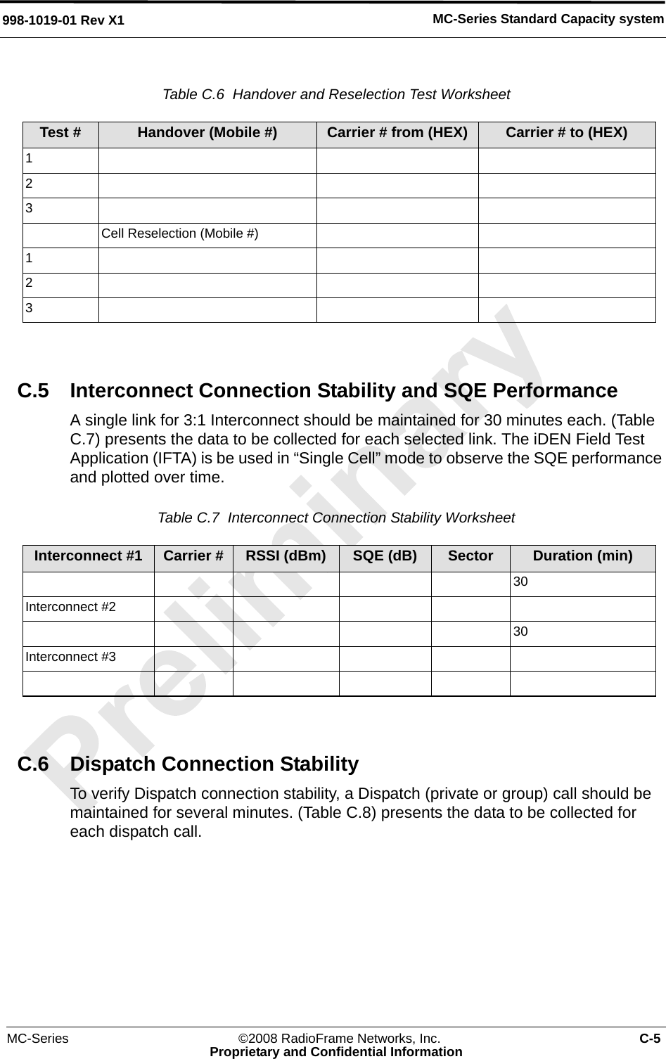 MC-Series ©2008 RadioFrame Networks, Inc. C-5Proprietary and Confidential InformationMC-Series Standard Capacity system998-1019-01 Rev X1Table C.6  Handover and Reselection Test Worksheet C.5 Interconnect Connection Stability and SQE PerformanceA single link for 3:1 Interconnect should be maintained for 30 minutes each. (Table C.7) presents the data to be collected for each selected link. The iDEN Field Test Application (IFTA) is be used in “Single Cell” mode to observe the SQE performance and plotted over time.Table C.7  Interconnect Connection Stability Worksheet C.6 Dispatch Connection StabilityTo verify Dispatch connection stability, a Dispatch (private or group) call should be maintained for several minutes. (Table C.8) presents the data to be collected for each dispatch call.Test # Handover (Mobile #) Carrier # from (HEX) Carrier # to (HEX)123Cell Reselection (Mobile #)123Interconnect #1 Carrier # RSSI (dBm) SQE (dB) Sector Duration (min)30Interconnect #230Interconnect #3