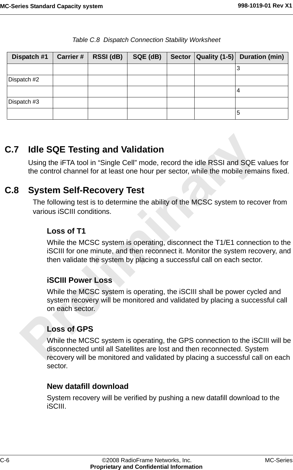 MC-Series Standard Capacity system 998-1019-01 Rev X1C-6 ©2008 RadioFrame Networks, Inc. MC-SeriesProprietary and Confidential InformationTable C.8  Dispatch Connection Stability Worksheet C.7 Idle SQE Testing and ValidationUsing the iFTA tool in “Single Cell” mode, record the idle RSSI and SQE values for the control channel for at least one hour per sector, while the mobile remains fixed. C.8 System Self-Recovery TestThe following test is to determine the ability of the MCSC system to recover from various iSCIII conditions.Loss of T1While the MCSC system is operating, disconnect the T1/E1 connection to the iSCIII for one minute, and then reconnect it. Monitor the system recovery, and then validate the system by placing a successful call on each sector.iSCIII Power LossWhile the MCSC system is operating, the iSCIII shall be power cycled and system recovery will be monitored and validated by placing a successful call on each sector.Loss of GPSWhile the MCSC system is operating, the GPS connection to the iSCIII will be disconnected until all Satellites are lost and then reconnected. System recovery will be monitored and validated by placing a successful call on each sector.New datafill downloadSystem recovery will be verified by pushing a new datafill download to the iSCIII.Dispatch #1 Carrier # RSSI (dB) SQE (dB) Sector Quality (1-5) Duration (min)3Dispatch #24Dispatch #35