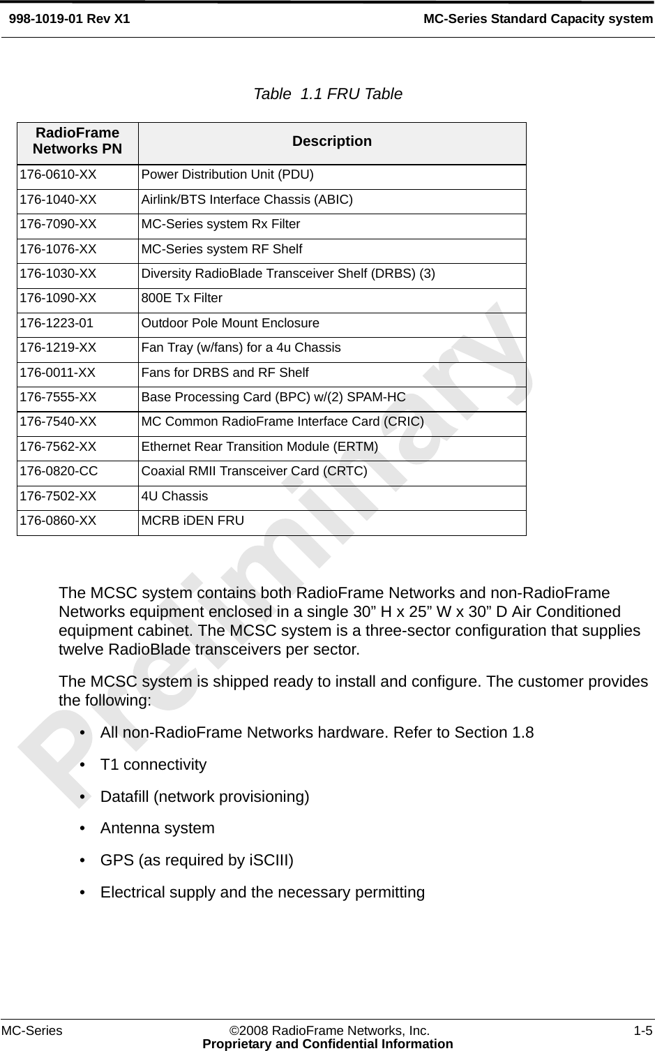 MC-Series ©2008 RadioFrame Networks, Inc. 1-5Proprietary and Confidential InformationMC-Series Standard Capacity system998-1019-01 Rev X1Table  1.1 FRU Table  The MCSC system contains both RadioFrame Networks and non-RadioFrame Networks equipment enclosed in a single 30” H x 25” W x 30” D Air Conditioned equipment cabinet. The MCSC system is a three-sector configuration that supplies twelve RadioBlade transceivers per sector. The MCSC system is shipped ready to install and configure. The customer provides the following:• All non-RadioFrame Networks hardware. Refer to Section 1.8 • T1 connectivity• Datafill (network provisioning)• Antenna system• GPS (as required by iSCIII)• Electrical supply and the necessary permittingRadioFrame Networks PN Description176-0610-XX Power Distribution Unit (PDU)176-1040-XX Airlink/BTS Interface Chassis (ABIC)176-7090-XX MC-Series system Rx Filter176-1076-XX MC-Series system RF Shelf176-1030-XX Diversity RadioBlade Transceiver Shelf (DRBS) (3)176-1090-XX 800E Tx Filter176-1223-01 Outdoor Pole Mount Enclosure176-1219-XX Fan Tray (w/fans) for a 4u Chassis176-0011-XX Fans for DRBS and RF Shelf176-7555-XX Base Processing Card (BPC) w/(2) SPAM-HC176-7540-XX MC Common RadioFrame Interface Card (CRIC)176-7562-XX Ethernet Rear Transition Module (ERTM)176-0820-CC Coaxial RMII Transceiver Card (CRTC)176-7502-XX 4U Chassis176-0860-XX MCRB iDEN FRU