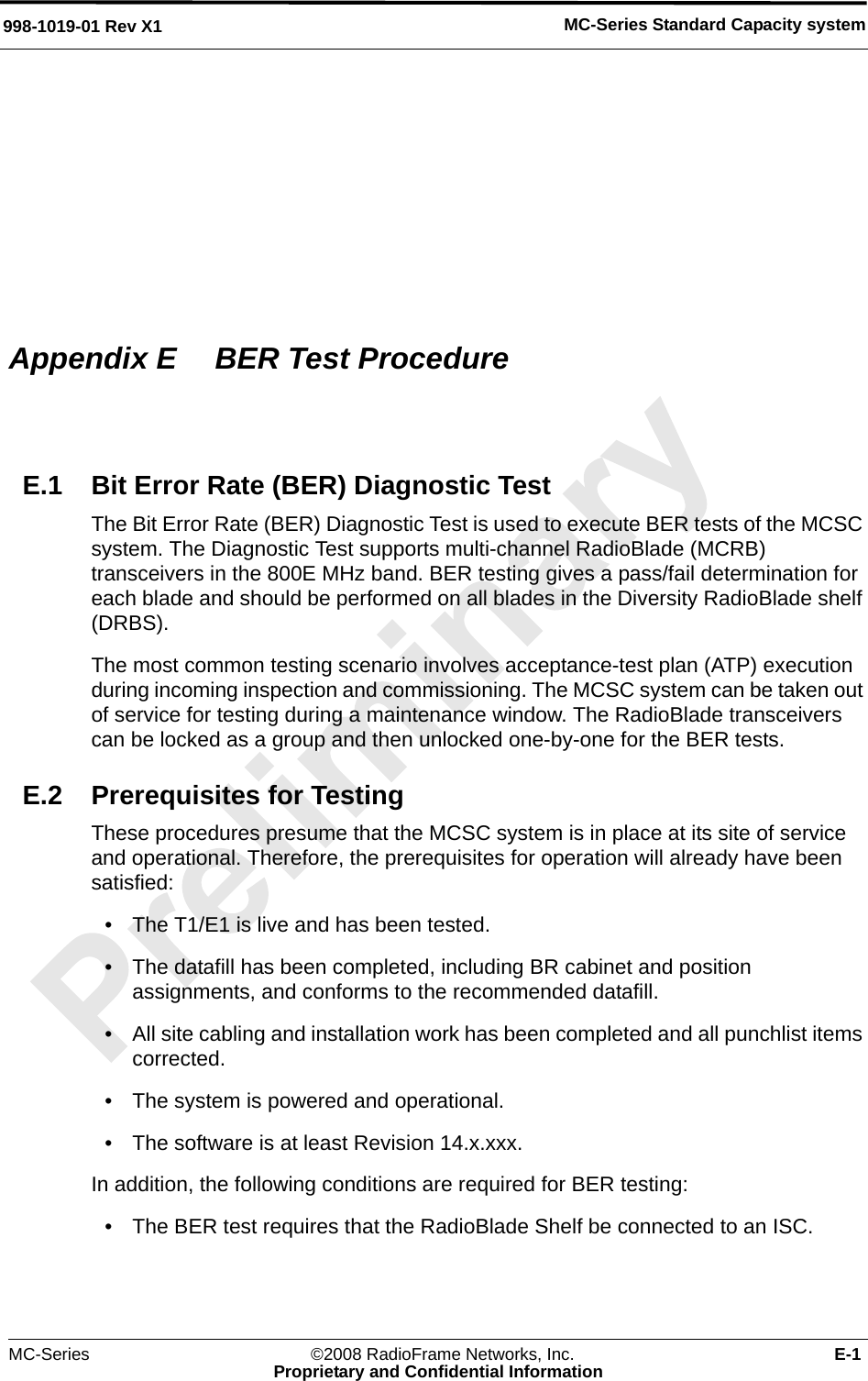 MC-Series Standard Capacity system998-1019-01 Rev X1MC-Series ©2008 RadioFrame Networks, Inc. E-1Proprietary and Confidential InformationAppendix E  BER Test ProcedureE.1 Bit Error Rate (BER) Diagnostic TestThe Bit Error Rate (BER) Diagnostic Test is used to execute BER tests of the MCSC system. The Diagnostic Test supports multi-channel RadioBlade (MCRB) transceivers in the 800E MHz band. BER testing gives a pass/fail determination for each blade and should be performed on all blades in the Diversity RadioBlade shelf (DRBS).The most common testing scenario involves acceptance-test plan (ATP) execution during incoming inspection and commissioning. The MCSC system can be taken out of service for testing during a maintenance window. The RadioBlade transceivers can be locked as a group and then unlocked one-by-one for the BER tests. E.2 Prerequisites for TestingThese procedures presume that the MCSC system is in place at its site of service and operational. Therefore, the prerequisites for operation will already have been satisfied: • The T1/E1 is live and has been tested. • The datafill has been completed, including BR cabinet and position assignments, and conforms to the recommended datafill. • All site cabling and installation work has been completed and all punchlist items corrected.• The system is powered and operational.• The software is at least Revision 14.x.xxx.In addition, the following conditions are required for BER testing:• The BER test requires that the RadioBlade Shelf be connected to an ISC. 