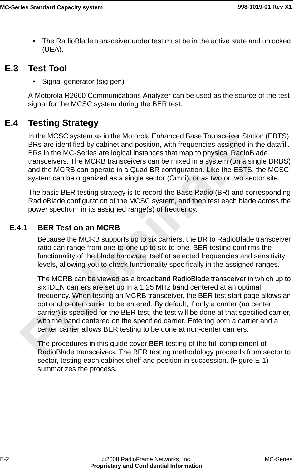 MC-Series Standard Capacity system 998-1019-01 Rev X1E-2 ©2008 RadioFrame Networks, Inc. MC-SeriesProprietary and Confidential Information• The RadioBlade transceiver under test must be in the active state and unlocked (UEA). E.3 Test Tool• Signal generator (sig gen)A Motorola R2660 Communications Analyzer can be used as the source of the test signal for the MCSC system during the BER test. E.4 Testing StrategyIn the MCSC system as in the Motorola Enhanced Base Transceiver Station (EBTS), BRs are identified by cabinet and position, with frequencies assigned in the datafill. BRs in the MC-Series are logical instances that map to physical RadioBlade transceivers. The MCRB transceivers can be mixed in a system (on a single DRBS) and the MCRB can operate in a Quad BR configuration. Like the EBTS, the MCSC system can be organized as a single sector (Omni), or as two or two sector site.The basic BER testing strategy is to record the Base Radio (BR) and corresponding RadioBlade configuration of the MCSC system, and then test each blade across the power spectrum in its assigned range(s) of frequency. E.4.1 BER Test on an MCRBBecause the MCRB supports up to six carriers, the BR to RadioBlade transceiver ratio can range from one-to-one up to six-to-one. BER testing confirms the functionality of the blade hardware itself at selected frequencies and sensitivity levels, allowing you to check functionality specifically in the assigned ranges. The MCRB can be viewed as a broadband RadioBlade transceiver in which up to six iDEN carriers are set up in a 1.25 MHz band centered at an optimal frequency. When testing an MCRB transceiver, the BER test start page allows an optional center carrier to be entered. By default, if only a carrier (no center carrier) is specified for the BER test, the test will be done at that specified carrier, with the band centered on the specified carrier. Entering both a carrier and a center carrier allows BER testing to be done at non-center carriers.The procedures in this guide cover BER testing of the full complement of RadioBlade transceivers. The BER testing methodology proceeds from sector to sector, testing each cabinet shelf and position in succession. (Figure E-1) summarizes the process.