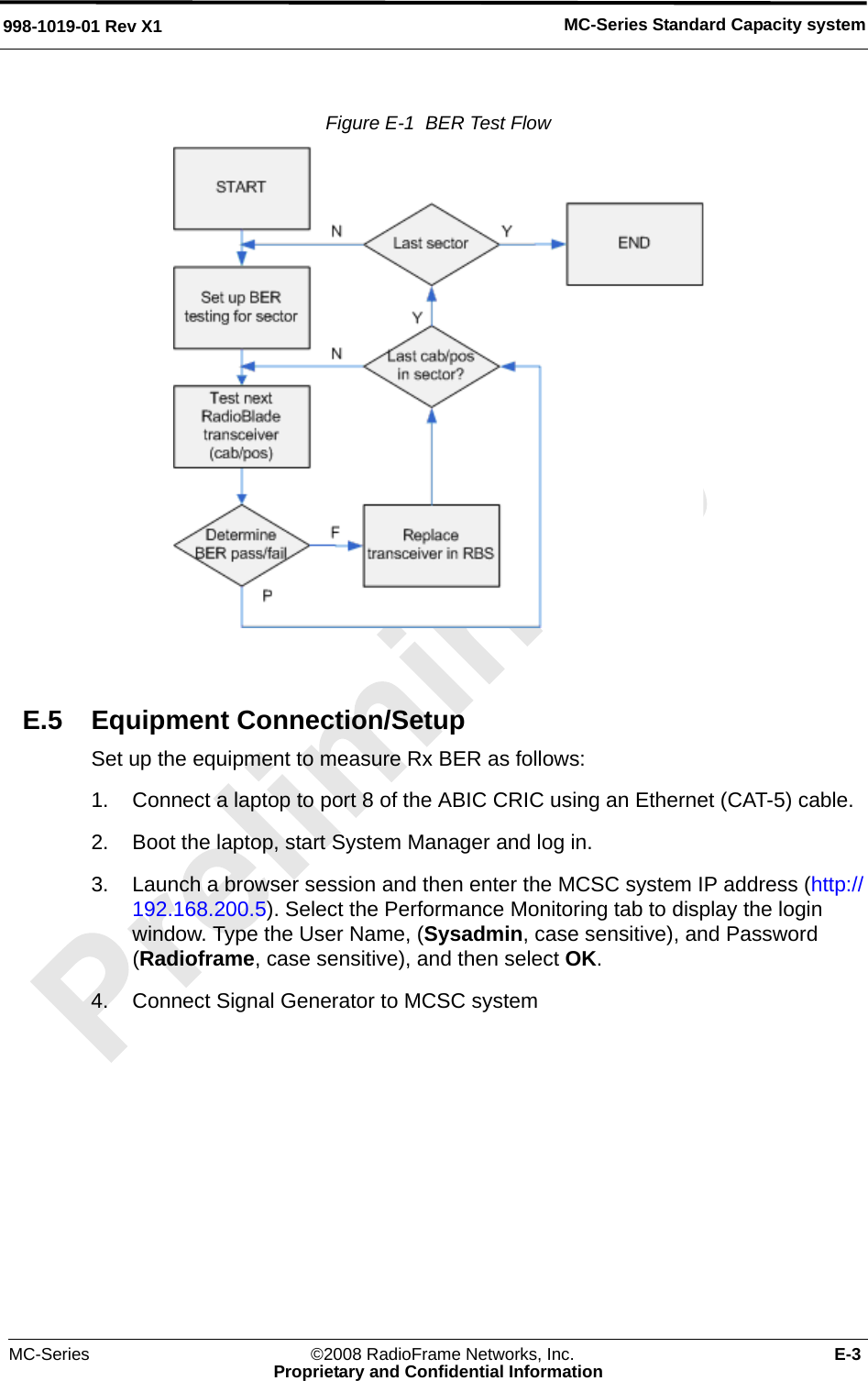 MC-Series ©2008 RadioFrame Networks, Inc. E-3Proprietary and Confidential InformationMC-Series Standard Capacity system998-1019-01 Rev X1Figure E-1  BER Test Flow E.5 Equipment Connection/SetupSet up the equipment to measure Rx BER as follows:1. Connect a laptop to port 8 of the ABIC CRIC using an Ethernet (CAT-5) cable.2. Boot the laptop, start System Manager and log in.3. Launch a browser session and then enter the MCSC system IP address (http://192.168.200.5). Select the Performance Monitoring tab to display the login window. Type the User Name, (Sysadmin, case sensitive), and Password (Radioframe, case sensitive), and then select OK.4. Connect Signal Generator to MCSC system