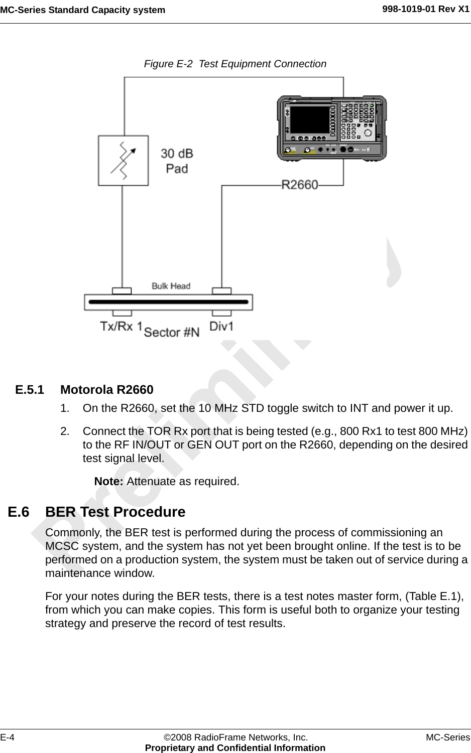 MC-Series Standard Capacity system 998-1019-01 Rev X1E-4 ©2008 RadioFrame Networks, Inc. MC-SeriesProprietary and Confidential InformationFigure E-2  Test Equipment Connection E.5.1 Motorola R26601. On the R2660, set the 10 MHz STD toggle switch to INT and power it up.2. Connect the TOR Rx port that is being tested (e.g., 800 Rx1 to test 800 MHz) to the RF IN/OUT or GEN OUT port on the R2660, depending on the desired test signal level.Note: Attenuate as required.E.6 BER Test ProcedureCommonly, the BER test is performed during the process of commissioning an MCSC system, and the system has not yet been brought online. If the test is to be performed on a production system, the system must be taken out of service during a maintenance window.For your notes during the BER tests, there is a test notes master form, (Table E.1), from which you can make copies. This form is useful both to organize your testing strategy and preserve the record of test results.