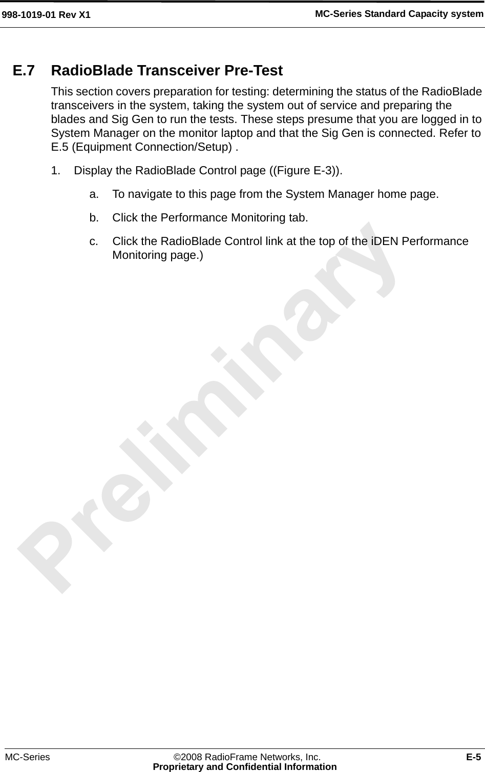 MC-Series ©2008 RadioFrame Networks, Inc. E-5Proprietary and Confidential InformationMC-Series Standard Capacity system998-1019-01 Rev X1E.7 RadioBlade Transceiver Pre-TestThis section covers preparation for testing: determining the status of the RadioBlade transceivers in the system, taking the system out of service and preparing the blades and Sig Gen to run the tests. These steps presume that you are logged in to System Manager on the monitor laptop and that the Sig Gen is connected. Refer to E.5 (Equipment Connection/Setup) .1. Display the RadioBlade Control page ((Figure E-3)). a. To navigate to this page from the System Manager home page.b. Click the Performance Monitoring tab.c. Click the RadioBlade Control link at the top of the iDEN Performance Monitoring page.)