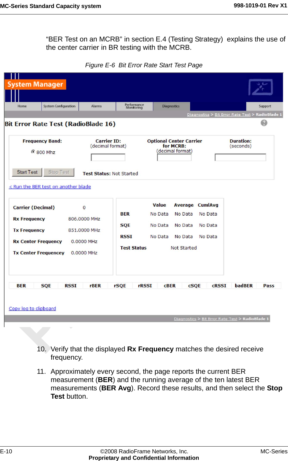 MC-Series Standard Capacity system 998-1019-01 Rev X1E-10 ©2008 RadioFrame Networks, Inc. MC-SeriesProprietary and Confidential Information“BER Test on an MCRB” in section E.4 (Testing Strategy)  explains the use of the center carrier in BR testing with the MCRB. Figure E-6  Bit Error Rate Start Test Page 10. Verify that the displayed Rx Frequency matches the desired receive frequency. 11. Approximately every second, the page reports the current BER measurement (BER) and the running average of the ten latest BER measurements (BER Avg). Record these results, and then select the Stop Test button.