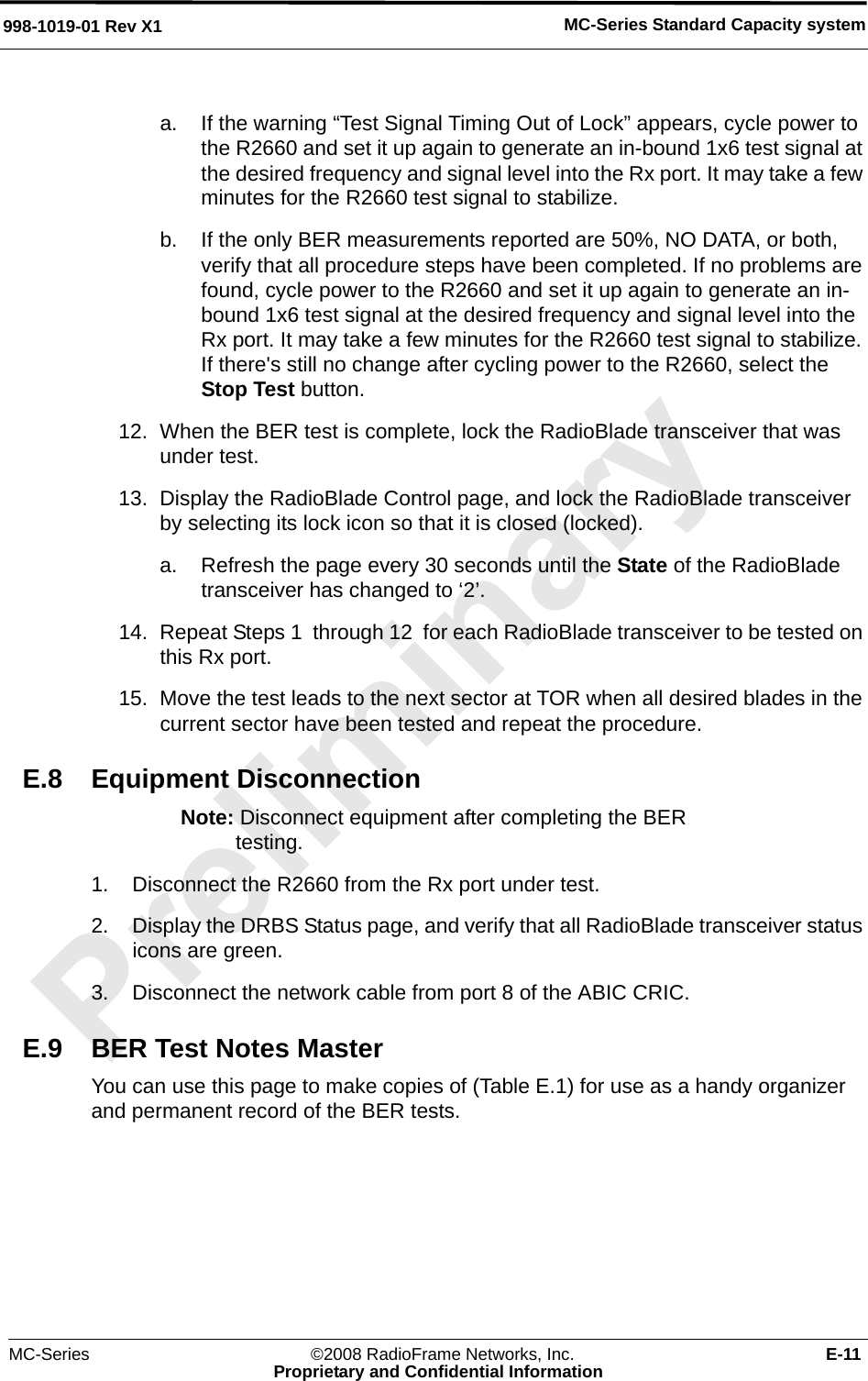 MC-Series ©2008 RadioFrame Networks, Inc. E-11Proprietary and Confidential InformationMC-Series Standard Capacity system998-1019-01 Rev X1a. If the warning “Test Signal Timing Out of Lock” appears, cycle power to the R2660 and set it up again to generate an in-bound 1x6 test signal at the desired frequency and signal level into the Rx port. It may take a few minutes for the R2660 test signal to stabilize. b. If the only BER measurements reported are 50%, NO DATA, or both, verify that all procedure steps have been completed. If no problems are found, cycle power to the R2660 and set it up again to generate an in-bound 1x6 test signal at the desired frequency and signal level into the Rx port. It may take a few minutes for the R2660 test signal to stabilize. If there&apos;s still no change after cycling power to the R2660, select the Stop Test button.12. When the BER test is complete, lock the RadioBlade transceiver that was under test.13. Display the RadioBlade Control page, and lock the RadioBlade transceiver by selecting its lock icon so that it is closed (locked).a. Refresh the page every 30 seconds until the State of the RadioBlade transceiver has changed to ‘2’.14. Repeat Steps 1  through 12  for each RadioBlade transceiver to be tested on this Rx port.15. Move the test leads to the next sector at TOR when all desired blades in the current sector have been tested and repeat the procedure.E.8 Equipment DisconnectionNote: Disconnect equipment after completing the BER testing.1. Disconnect the R2660 from the Rx port under test.2. Display the DRBS Status page, and verify that all RadioBlade transceiver status icons are green. 3. Disconnect the network cable from port 8 of the ABIC CRIC.E.9 BER Test Notes MasterYou can use this page to make copies of (Table E.1) for use as a handy organizer and permanent record of the BER tests.