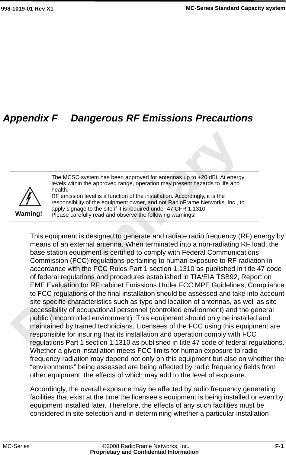 MC-Series Standard Capacity system998-1019-01 Rev X1MC-Series ©2008 RadioFrame Networks, Inc. F-1Proprietary and Confidential InformationAppendix F  Dangerous RF Emissions PrecautionsThis equipment is designed to generate and radiate radio frequency (RF) energy by means of an external antenna. When terminated into a non-radiating RF load, the base station equipment is certified to comply with Federal Communications Commission (FCC) regulations pertaining to human exposure to RF radiation in accordance with the FCC Rules Part 1 section 1.1310 as published in title 47 code of federal regulations and procedures established in TIA/EIA TSB92, Report on EME Evaluation for RF cabinet Emissions Under FCC MPE Guidelines, Compliance to FCC regulations of the final installation should be assessed and take into account site specific characteristics such as type and location of antennas, as well as site accessibility of occupational personnel (controlled environment) and the general public (uncontrolled environment). This equipment should only be installed and maintained by trained technicians. Licensees of the FCC using this equipment are responsible for insuring that its installation and operation comply with FCC regulations Part 1 section 1.1310 as published in title 47 code of federal regulations. Whether a given installation meets FCC limits for human exposure to radio frequency radiation may depend not only on this equipment but also on whether the “environments” being assessed are being affected by radio frequency fields from other equipment, the effects of which may add to the level of exposure.Accordingly, the overall exposure may be affected by radio frequency generating facilities that exist at the time the licensee’s equipment is being installed or even by equipment installed later. Therefore, the effects of any such facilities must be considered in site selection and in determining whether a particular installation Warning!The MCSC system has been approved for antennas up to +20 dBi. At energy levels within the approved range, operation may present hazards to life and health.RF emission level is a function of the installation. Accordingly, it is the responsibility of the equipment owner, and not RadioFrame Networks, Inc., to apply signage to the site if it is required under 47 CFR 1.1310. Please carefully read and observe the following warnings!