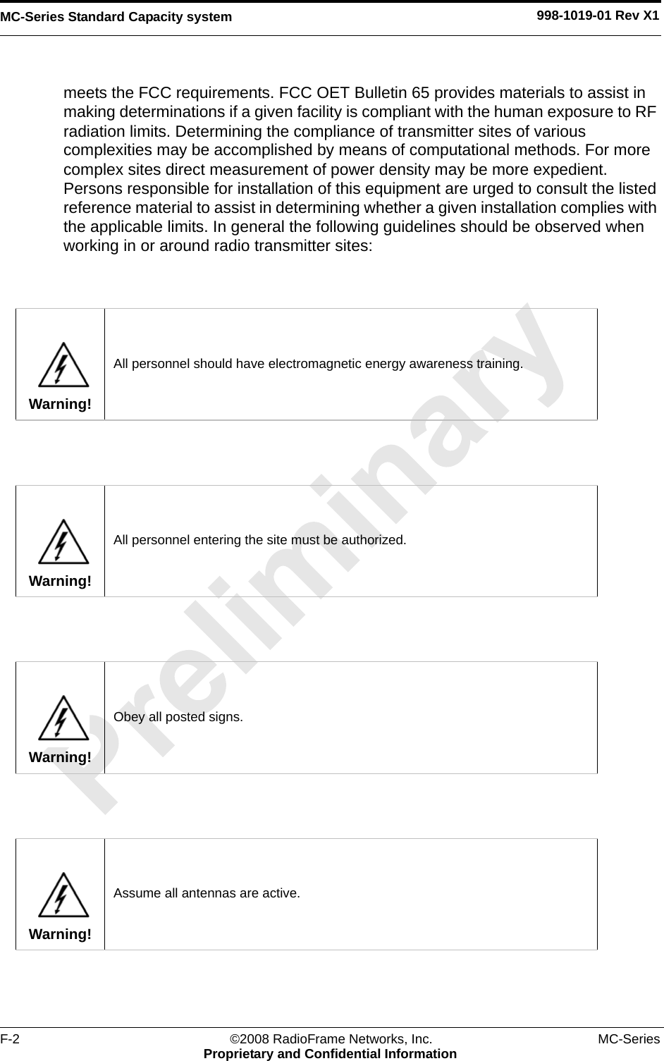 MC-Series Standard Capacity system 998-1019-01 Rev X1F-2 ©2008 RadioFrame Networks, Inc. MC-SeriesProprietary and Confidential Informationmeets the FCC requirements. FCC OET Bulletin 65 provides materials to assist in making determinations if a given facility is compliant with the human exposure to RF radiation limits. Determining the compliance of transmitter sites of various complexities may be accomplished by means of computational methods. For more complex sites direct measurement of power density may be more expedient. Persons responsible for installation of this equipment are urged to consult the listed reference material to assist in determining whether a given installation complies with the applicable limits. In general the following guidelines should be observed when working in or around radio transmitter sites:Warning!All personnel should have electromagnetic energy awareness training.Warning!All personnel entering the site must be authorized.Warning!Obey all posted signs.Warning!Assume all antennas are active.