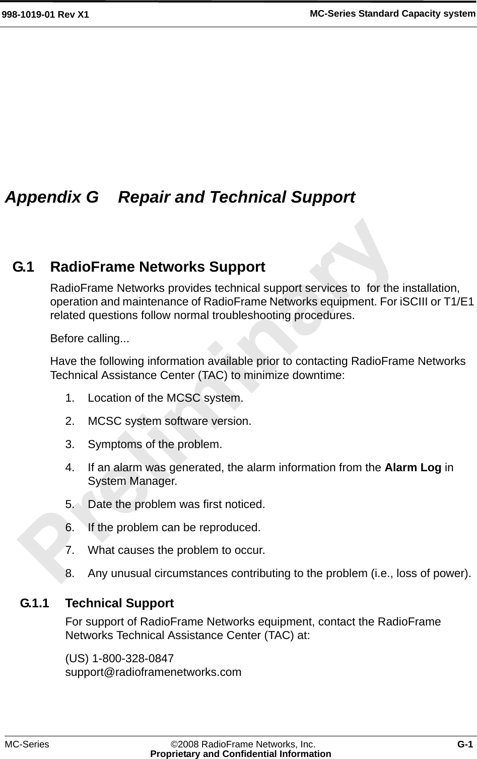 MC-Series Standard Capacity system998-1019-01 Rev X1MC-Series ©2008 RadioFrame Networks, Inc. G-1Proprietary and Confidential InformationAppendix G  Repair and Technical SupportG.1 RadioFrame Networks SupportRadioFrame Networks provides technical support services to  for the installation, operation and maintenance of RadioFrame Networks equipment. For iSCIII or T1/E1 related questions follow normal troubleshooting procedures.Before calling...Have the following information available prior to contacting RadioFrame Networks Technical Assistance Center (TAC) to minimize downtime:1. Location of the MCSC system.2. MCSC system software version.3. Symptoms of the problem.4. If an alarm was generated, the alarm information from the Alarm Log in System Manager.5. Date the problem was first noticed.6. If the problem can be reproduced.7. What causes the problem to occur.8. Any unusual circumstances contributing to the problem (i.e., loss of power).G.1.1 Technical SupportFor support of RadioFrame Networks equipment, contact the RadioFrame Networks Technical Assistance Center (TAC) at:(US) 1-800-328-0847support@radioframenetworks.com 