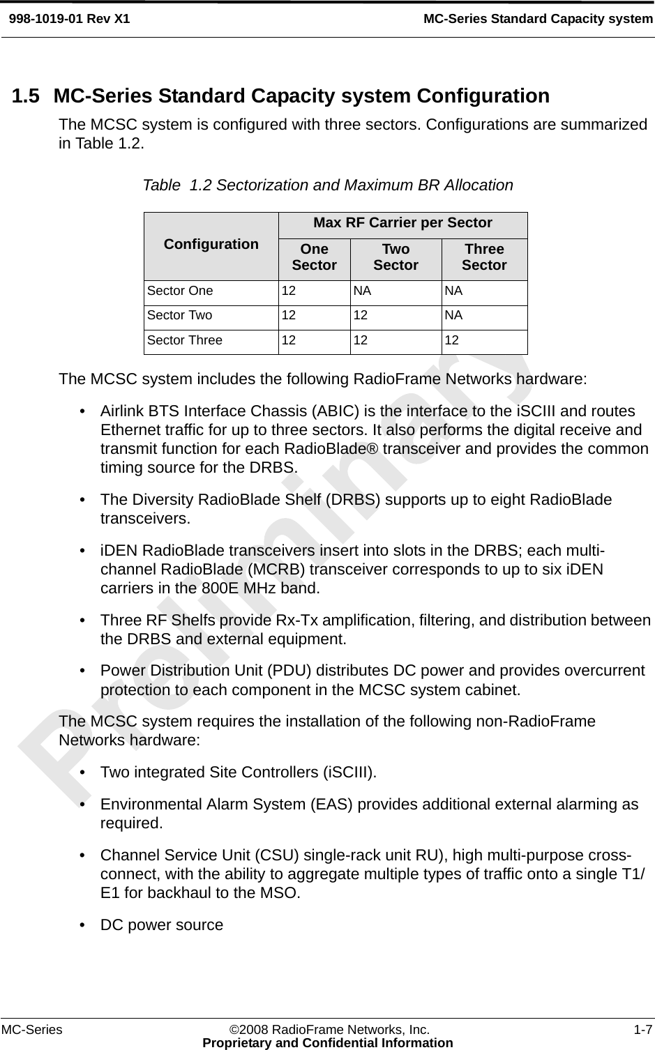 MC-Series ©2008 RadioFrame Networks, Inc. 1-7Proprietary and Confidential InformationMC-Series Standard Capacity system998-1019-01 Rev X11.5 MC-Series Standard Capacity system ConfigurationThe MCSC system is configured with three sectors. Configurations are summarized in Table 1.2.Table  1.2 Sectorization and Maximum BR Allocation The MCSC system includes the following RadioFrame Networks hardware:• Airlink BTS Interface Chassis (ABIC) is the interface to the iSCIII and routes Ethernet traffic for up to three sectors. It also performs the digital receive and transmit function for each RadioBlade® transceiver and provides the common timing source for the DRBS.• The Diversity RadioBlade Shelf (DRBS) supports up to eight RadioBlade transceivers.• iDEN RadioBlade transceivers insert into slots in the DRBS; each multi-channel RadioBlade (MCRB) transceiver corresponds to up to six iDEN carriers in the 800E MHz band.• Three RF Shelfs provide Rx-Tx amplification, filtering, and distribution between the DRBS and external equipment.• Power Distribution Unit (PDU) distributes DC power and provides overcurrent protection to each component in the MCSC system cabinet.The MCSC system requires the installation of the following non-RadioFrame Networks hardware:• Two integrated Site Controllers (iSCIII).• Environmental Alarm System (EAS) provides additional external alarming as required.• Channel Service Unit (CSU) single-rack unit RU), high multi-purpose cross-connect, with the ability to aggregate multiple types of traffic onto a single T1/E1 for backhaul to the MSO.• DC power sourceConfigurationMax RF Carrier per SectorOneSector Two Sector Three SectorSector One 12 NA NASector Two 12 12 NASector Three 12 12 12