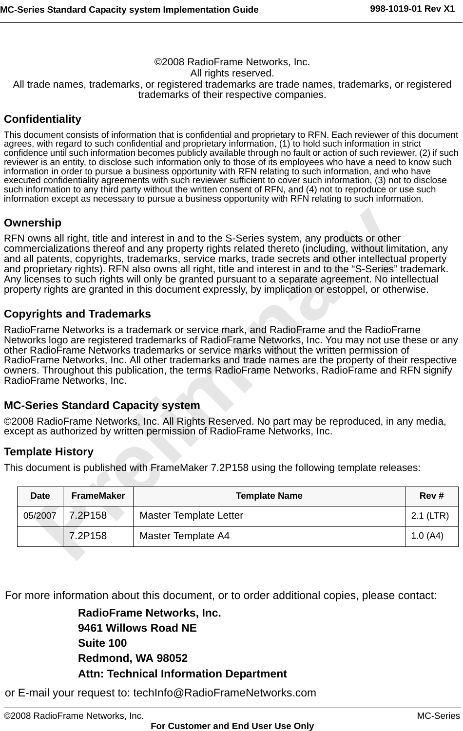 ©2008 RadioFrame Networks, Inc. MC-SeriesFor Customer and End User Use OnlyMC-Series Standard Capacity system Implementation Guide 998-1019-01 Rev X1©2008 RadioFrame Networks, Inc.All rights reserved.All trade names, trademarks, or registered trademarks are trade names, trademarks, or registered trademarks of their respective companies.ConfidentialityThis document consists of information that is confidential and proprietary to RFN. Each reviewer of this document agrees, with regard to such confidential and proprietary information, (1) to hold such information in strict confidence until such information becomes publicly available through no fault or action of such reviewer, (2) if such reviewer is an entity, to disclose such information only to those of its employees who have a need to know such information in order to pursue a business opportunity with RFN relating to such information, and who have executed confidentiality agreements with such reviewer sufficient to cover such information, (3) not to disclose such information to any third party without the written consent of RFN, and (4) not to reproduce or use such information except as necessary to pursue a business opportunity with RFN relating to such information.OwnershipRFN owns all right, title and interest in and to the S-Series system, any products or other commercializations thereof and any property rights related thereto (including, without limitation, any and all patents, copyrights, trademarks, service marks, trade secrets and other intellectual property and proprietary rights). RFN also owns all right, title and interest in and to the “S-Series” trademark. Any licenses to such rights will only be granted pursuant to a separate agreement. No intellectual property rights are granted in this document expressly, by implication or estoppel, or otherwise.Copyrights and TrademarksRadioFrame Networks is a trademark or service mark, and RadioFrame and the RadioFrame Networks logo are registered trademarks of RadioFrame Networks, Inc. You may not use these or any other RadioFrame Networks trademarks or service marks without the written permission of RadioFrame Networks, Inc. All other trademarks and trade names are the property of their respective owners. Throughout this publication, the terms RadioFrame Networks, RadioFrame and RFN signify RadioFrame Networks, Inc.MC-Series Standard Capacity system©2008 RadioFrame Networks, Inc. All Rights Reserved. No part may be reproduced, in any media, except as authorized by written permission of RadioFrame Networks, Inc.Template HistoryThis document is published with FrameMaker 7.2P158 using the following template releases:  Date FrameMaker Template Name Rev #05/2007 7.2P158 Master Template Letter 2.1 (LTR)7.2P158 Master Template A4 1.0 (A4)For more information about this document, or to order additional copies, please contact:RadioFrame Networks, Inc.9461 Willows Road NESuite 100Redmond, WA 98052Attn: Technical Information Departmentor E-mail your request to: techInfo@RadioFrameNetworks.com