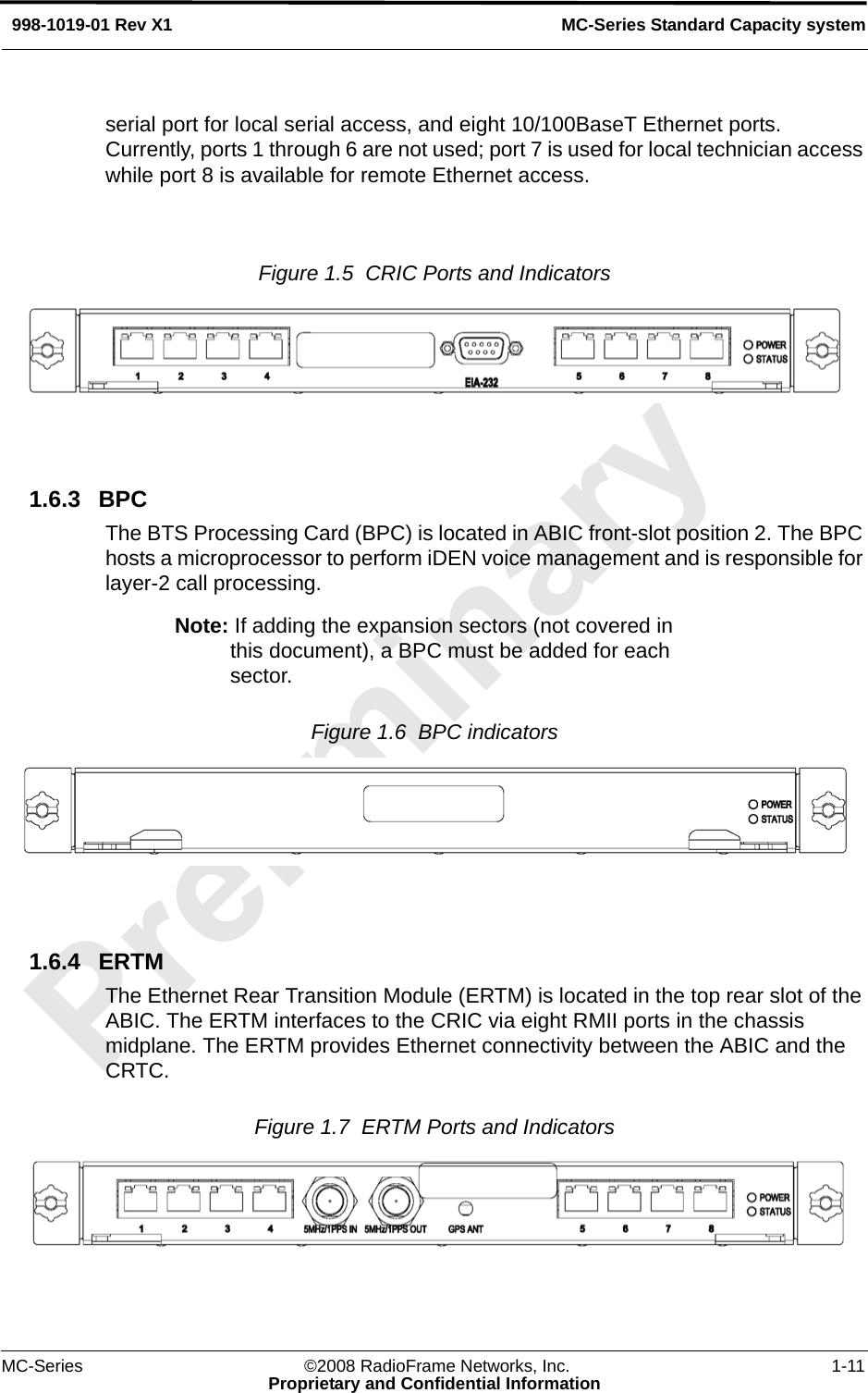 MC-Series ©2008 RadioFrame Networks, Inc. 1-11Proprietary and Confidential InformationMC-Series Standard Capacity system998-1019-01 Rev X1serial port for local serial access, and eight 10/100BaseT Ethernet ports. Currently, ports 1 through 6 are not used; port 7 is used for local technician access while port 8 is available for remote Ethernet access.Figure 1.5  CRIC Ports and Indicators1.6.3 BPCThe BTS Processing Card (BPC) is located in ABIC front-slot position 2. The BPC hosts a microprocessor to perform iDEN voice management and is responsible for layer-2 call processing.Note: If adding the expansion sectors (not covered in this document), a BPC must be added for each sector.Figure 1.6  BPC indicators 1.6.4 ERTMThe Ethernet Rear Transition Module (ERTM) is located in the top rear slot of the ABIC. The ERTM interfaces to the CRIC via eight RMII ports in the chassis midplane. The ERTM provides Ethernet connectivity between the ABIC and the CRTC. Figure 1.7  ERTM Ports and Indicators